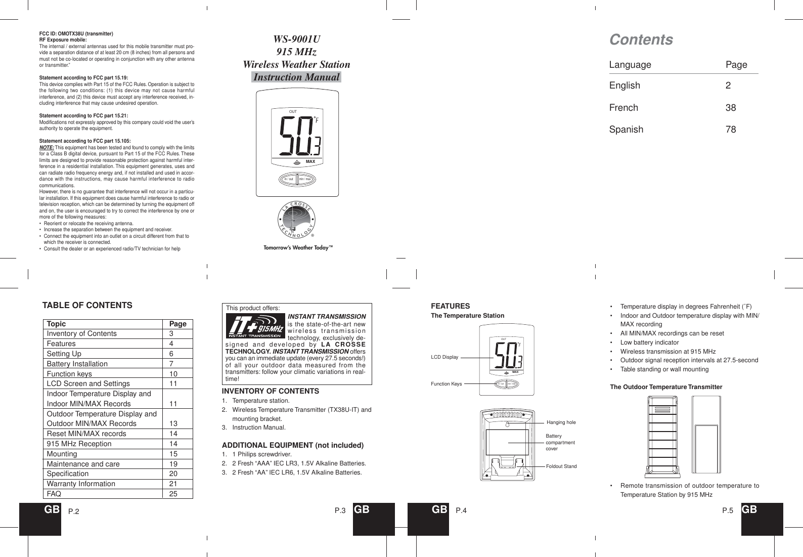 OUTMAXin / outmin / maxLanguage PageEnglish 2French 38Spanish 78This product offers:WS-9001U915 MHzWireless Weather StationInstruction ManualContentsGB GBP.3 GB P.4 GBP.5INSTANT TRANSMISSIONis the state-of-the-art newwireless transmissiontechnology, exclusively de-signed and developed by LA CROSSETECHNOLOGY. INSTANT TRANSMISSION offersyou can an immediate update (every 27.5 seconds!)of all your outdoor data measured from thetransmitters: follow your climatic variations in real-time!P.2FCC ID: OMOTX38U (transmitter)RF Exposure mobile:The internal / external antennas used for this mobile transmitter must pro-vide a separation distance of at least 20 cm (8 inches) from all persons andmust not be co-located or operating in conjunction with any other antennaor transmitter.”Statement according to FCC part 15.19:This device complies with Part 15 of the FCC Rules. Operation is subject tothe following two conditions: (1) this device may not cause harmfulinterference, and (2) this device must accept any interference received, in-cluding interference that may cause undesired operation.Statement according to FCC part 15.21:Modifications not expressly approved by this company could void the user’sauthority to operate the equipment.Statement according to FCC part 15.105:NOTE: This equipment has been tested and found to comply with the limitsfor a Class B digital device, pursuant to Part 15 of the FCC Rules. Theselimits are designed to provide reasonable protection against harmful inter-ference in a residential installation. This equipment generates, uses andcan radiate radio frequency energy and, if not installed and used in accor-dance with the instructions, may cause harmful interference to radiocommunications.However, there is no guarantee that interference will not occur in a particu-lar installation. If this equipment does cause harmful interference to radio ortelevision reception, which can be determined by turning the equipment offand on, the user is encouraged to try to correct the interference by one ormore of the following measures:•Reorient or relocate the receiving antenna.•Increase the separation between the equipment and receiver.•Connect the equipment into an outlet on a circuit different from that towhich the receiver is connected.•Consult the dealer or an experienced radio/TV technician for helpINVENTORY OF CONTENTS1. Temperature station.2. Wireless Temperature Transmitter (TX38U-IT) andmounting bracket.3. Instruction Manual.ADDITIONAL EQUIPMENT (not included)1. 1 Philips screwdriver.2. 2 Fresh “AAA” IEC LR3, 1.5V Alkaline Batteries.3. 2 Fresh “AA” IEC LR6, 1.5V Alkaline Batteries.TABLE OF CONTENTSTopic PageInventory of Contents 3Features 4Setting Up 6Battery Installation 7Function keys 10LCD Screen and Settings 11Indoor Temperature Display andIndoor MIN/MAX Records 11Outdoor Temperature Display andOutdoor MIN/MAX Records 13Reset MIN/MAX records 14915 MHz Reception 14Mounting 15Maintenance and care 19Specification 20Warranty Information 21FAQ 25FEATURESThe Temperature StationOUTMAXin / outmin / max•Temperature display in degrees Fahrenheit (˚F)•Indoor and Outdoor temperature display with MIN/MAX recording•All MIN/MAX recordings can be reset•Low battery indicator•Wireless transmission at 915 MHz•Outdoor signal reception intervals at 27.5-second•Table standing or wall mountingThe Outdoor Temperature Transmitter•Remote transmission of outdoor temperature toTemperature Station by 915 MHzLCD DisplayFunction KeysHanging holeBatterycompartmentcoverFoldout Stand