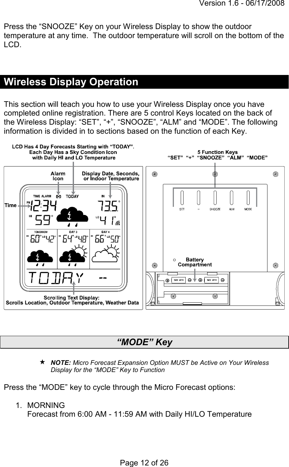 Version 1.6 - 06/17/2008 Page 12 of 26 Press the “SNOOZE” Key on your Wireless Display to show the outdoor temperature at any time.  The outdoor temperature will scroll on the bottom of the LCD.   Wireless Display Operation  This section will teach you how to use your Wireless Display once you have completed online registration. There are 5 control Keys located on the back of the Wireless Display: “SET”, “+”, “SNOOZE”, “ALM” and “MODE”. The following information is divided in to sections based on the function of each Key.     “MODE” Key   NOTE: Micro Forecast Expansion Option MUST be Active on Your Wireless Display for the “MODE” Key to Function  Press the “MODE” key to cycle through the Micro Forecast options:  1.  MORNING  Forecast from 6:00 AM - 11:59 AM with Daily HI/LO Temperature  
