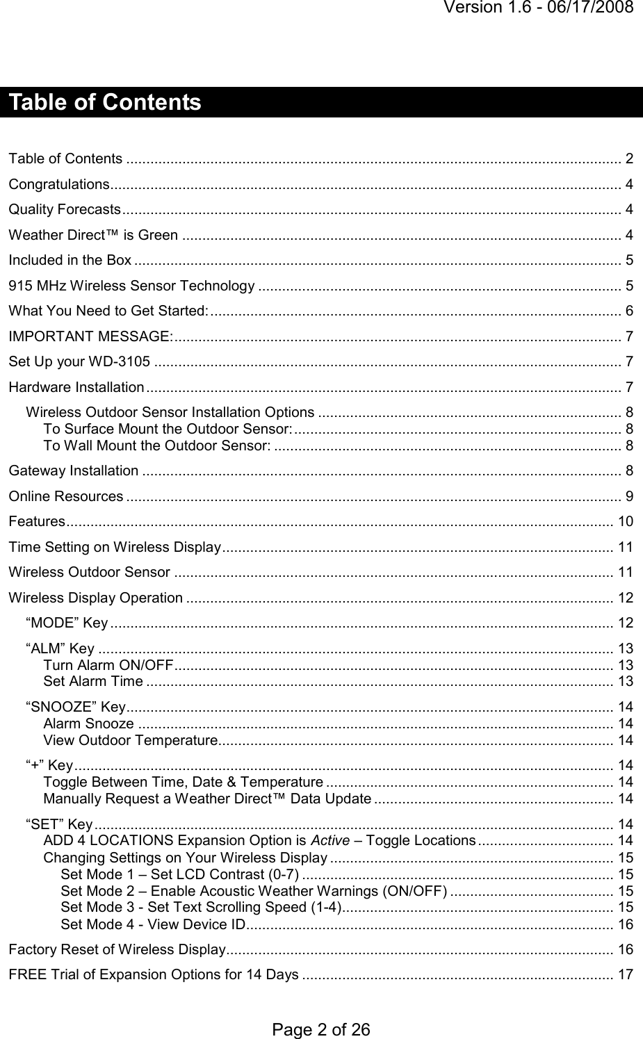 Version 1.6 - 06/17/2008 Page 2 of 26  Table of Contents   Table of Contents ............................................................................................................................ 2 Congratulations................................................................................................................................ 4 Quality Forecasts............................................................................................................................. 4 Weather Direct™ is Green .............................................................................................................. 4 Included in the Box .......................................................................................................................... 5 915 MHz Wireless Sensor Technology ........................................................................................... 5 What You Need to Get Started:....................................................................................................... 6 IMPORTANT MESSAGE:................................................................................................................ 7 Set Up your WD-3105 ..................................................................................................................... 7 Hardware Installation ....................................................................................................................... 7 Wireless Outdoor Sensor Installation Options ............................................................................ 8 To Surface Mount the Outdoor Sensor:.................................................................................. 8 To Wall Mount the Outdoor Sensor: ....................................................................................... 8 Gateway Installation ........................................................................................................................ 8 Online Resources ............................................................................................................................ 9 Features......................................................................................................................................... 10 Time Setting on Wireless Display.................................................................................................. 11 Wireless Outdoor Sensor .............................................................................................................. 11 Wireless Display Operation ........................................................................................................... 12 “MODE” Key .............................................................................................................................. 12 “ALM” Key ................................................................................................................................. 13 Turn Alarm ON/OFF.............................................................................................................. 13 Set Alarm Time ..................................................................................................................... 13 “SNOOZE” Key.......................................................................................................................... 14 Alarm Snooze ....................................................................................................................... 14 View Outdoor Temperature................................................................................................... 14 “+” Key....................................................................................................................................... 14 Toggle Between Time, Date &amp; Temperature ........................................................................ 14 Manually Request a Weather Direct™ Data Update ............................................................ 14 “SET” Key.................................................................................................................................. 14 ADD 4 LOCATIONS Expansion Option is Active – Toggle Locations .................................. 14 Changing Settings on Your Wireless Display ....................................................................... 15 Set Mode 1 – Set LCD Contrast (0-7) .............................................................................. 15 Set Mode 2 – Enable Acoustic Weather Warnings (ON/OFF) ......................................... 15 Set Mode 3 - Set Text Scrolling Speed (1-4).................................................................... 15 Set Mode 4 - View Device ID............................................................................................ 16 Factory Reset of Wireless Display................................................................................................. 16 FREE Trial of Expansion Options for 14 Days .............................................................................. 17 