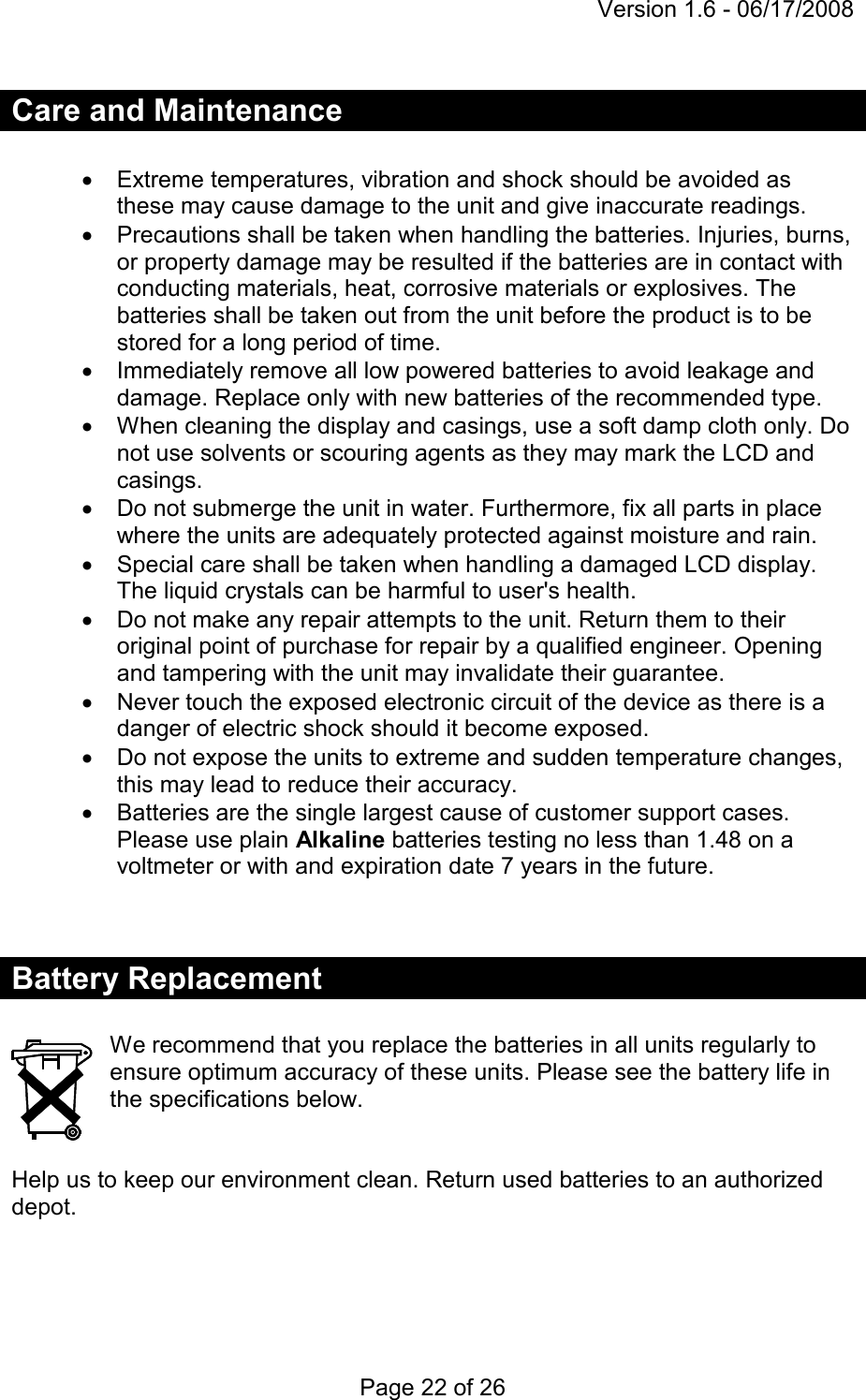 Version 1.6 - 06/17/2008 Page 22 of 26 Care and Maintenance  •  Extreme temperatures, vibration and shock should be avoided as these may cause damage to the unit and give inaccurate readings. •  Precautions shall be taken when handling the batteries. Injuries, burns, or property damage may be resulted if the batteries are in contact with conducting materials, heat, corrosive materials or explosives. The batteries shall be taken out from the unit before the product is to be stored for a long period of time. •  Immediately remove all low powered batteries to avoid leakage and damage. Replace only with new batteries of the recommended type. •  When cleaning the display and casings, use a soft damp cloth only. Do not use solvents or scouring agents as they may mark the LCD and casings. •  Do not submerge the unit in water. Furthermore, fix all parts in place where the units are adequately protected against moisture and rain. •  Special care shall be taken when handling a damaged LCD display. The liquid crystals can be harmful to user&apos;s health. •  Do not make any repair attempts to the unit. Return them to their original point of purchase for repair by a qualified engineer. Opening and tampering with the unit may invalidate their guarantee. •  Never touch the exposed electronic circuit of the device as there is a danger of electric shock should it become exposed. •  Do not expose the units to extreme and sudden temperature changes, this may lead to reduce their accuracy. •  Batteries are the single largest cause of customer support cases. Please use plain Alkaline batteries testing no less than 1.48 on a voltmeter or with and expiration date 7 years in the future.   Battery Replacement  We recommend that you replace the batteries in all units regularly to ensure optimum accuracy of these units. Please see the battery life in the specifications below.   Help us to keep our environment clean. Return used batteries to an authorized depot.   