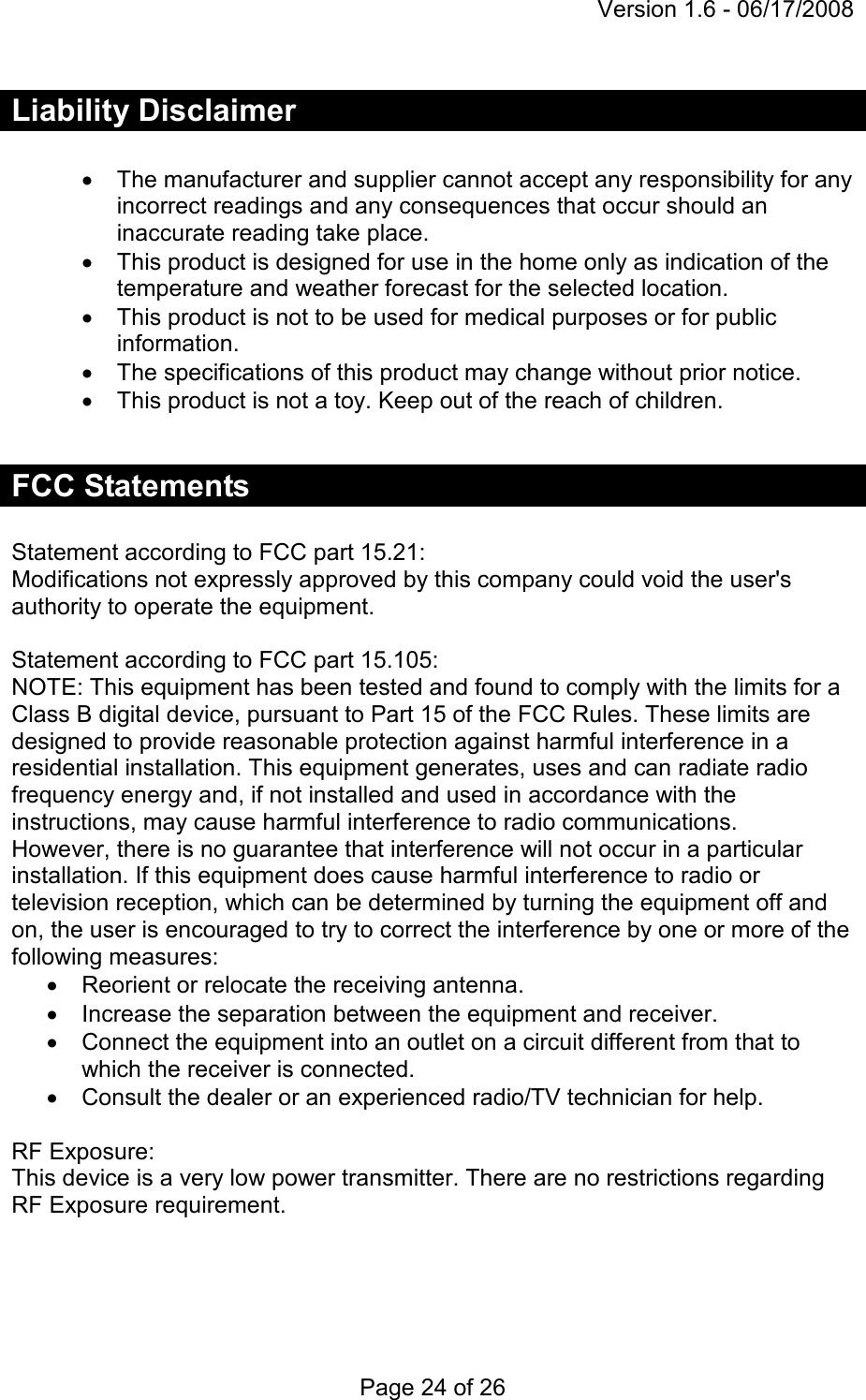 Version 1.6 - 06/17/2008 Page 24 of 26 Liability Disclaimer  •  The manufacturer and supplier cannot accept any responsibility for any incorrect readings and any consequences that occur should an inaccurate reading take place. •  This product is designed for use in the home only as indication of the temperature and weather forecast for the selected location. •  This product is not to be used for medical purposes or for public information. •  The specifications of this product may change without prior notice. •  This product is not a toy. Keep out of the reach of children.  FCC Statements  Statement according to FCC part 15.21: Modifications not expressly approved by this company could void the user&apos;s authority to operate the equipment.  Statement according to FCC part 15.105: NOTE: This equipment has been tested and found to comply with the limits for a Class B digital device, pursuant to Part 15 of the FCC Rules. These limits are designed to provide reasonable protection against harmful interference in a residential installation. This equipment generates, uses and can radiate radio frequency energy and, if not installed and used in accordance with the instructions, may cause harmful interference to radio communications. However, there is no guarantee that interference will not occur in a particular installation. If this equipment does cause harmful interference to radio or television reception, which can be determined by turning the equipment off and on, the user is encouraged to try to correct the interference by one or more of the following measures: •  Reorient or relocate the receiving antenna. •  Increase the separation between the equipment and receiver. •  Connect the equipment into an outlet on a circuit different from that to which the receiver is connected. •  Consult the dealer or an experienced radio/TV technician for help.  RF Exposure: This device is a very low power transmitter. There are no restrictions regarding RF Exposure requirement.