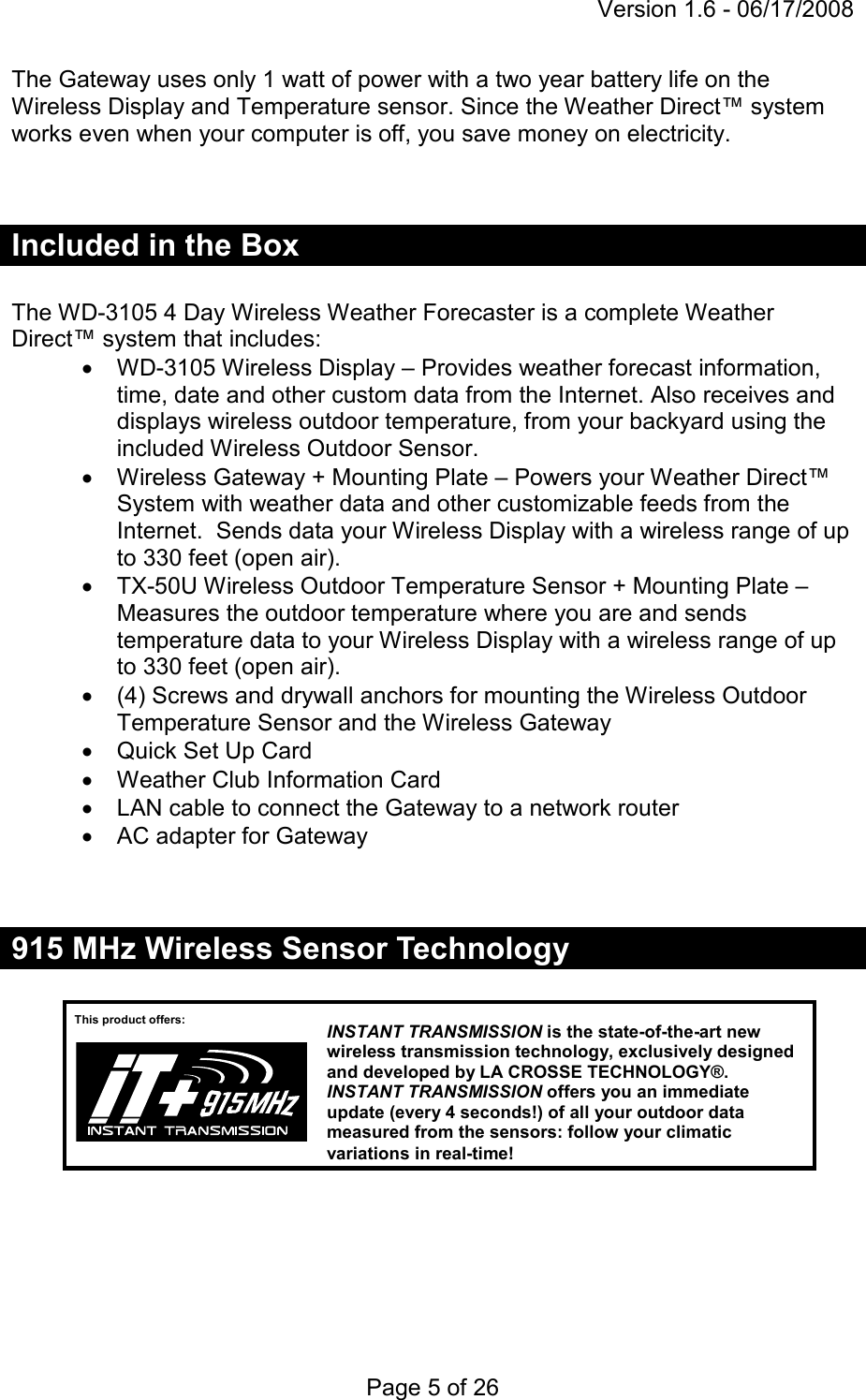 Version 1.6 - 06/17/2008 Page 5 of 26 The Gateway uses only 1 watt of power with a two year battery life on the Wireless Display and Temperature sensor. Since the Weather Direct™ system works even when your computer is off, you save money on electricity.    Included in the Box  The WD-3105 4 Day Wireless Weather Forecaster is a complete Weather Direct™ system that includes: •  WD-3105 Wireless Display – Provides weather forecast information, time, date and other custom data from the Internet. Also receives and displays wireless outdoor temperature, from your backyard using the included Wireless Outdoor Sensor. •  Wireless Gateway + Mounting Plate – Powers your Weather Direct™ System with weather data and other customizable feeds from the Internet.  Sends data your Wireless Display with a wireless range of up to 330 feet (open air). •  TX-50U Wireless Outdoor Temperature Sensor + Mounting Plate – Measures the outdoor temperature where you are and sends temperature data to your Wireless Display with a wireless range of up to 330 feet (open air). •  (4) Screws and drywall anchors for mounting the Wireless Outdoor Temperature Sensor and the Wireless Gateway •  Quick Set Up Card •  Weather Club Information Card •  LAN cable to connect the Gateway to a network router •  AC adapter for Gateway   915 MHz Wireless Sensor Technology         This product offers: INSTANT TRANSMISSION is the state-of-the-art new wireless transmission technology, exclusively designed and developed by LA CROSSE TECHNOLOGY®. INSTANT TRANSMISSION offers you an immediate update (every 4 seconds!) of all your outdoor data measured from the sensors: follow your climatic variations in real-time! 