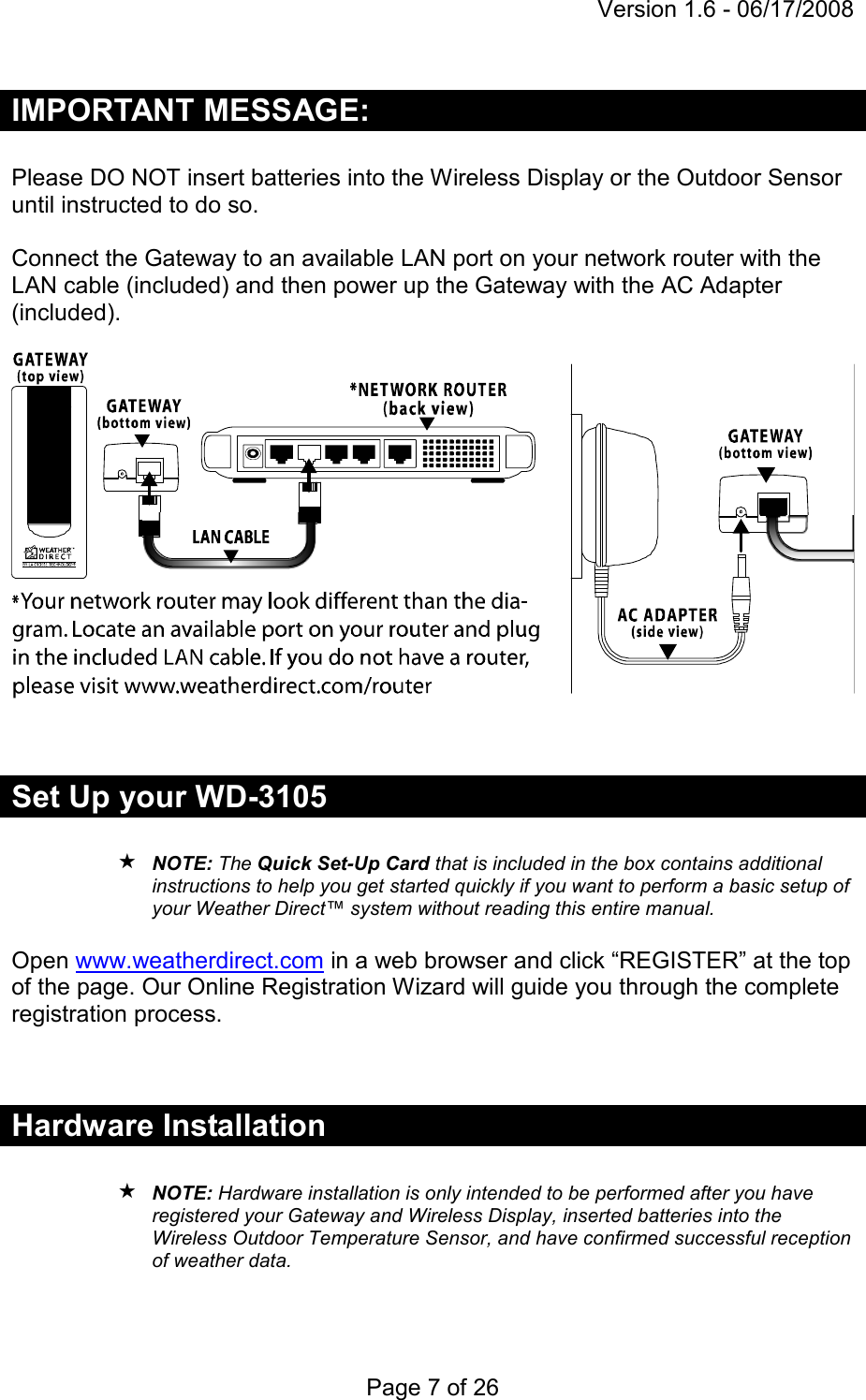 Version 1.6 - 06/17/2008 Page 7 of 26 IMPORTANT MESSAGE:  Please DO NOT insert batteries into the Wireless Display or the Outdoor Sensor until instructed to do so.   Connect the Gateway to an available LAN port on your network router with the LAN cable (included) and then power up the Gateway with the AC Adapter (included).     Set Up your WD-3105   NOTE: The Quick Set-Up Card that is included in the box contains additional instructions to help you get started quickly if you want to perform a basic setup of your Weather Direct™ system without reading this entire manual.  Open www.weatherdirect.com in a web browser and click “REGISTER” at the top of the page. Our Online Registration Wizard will guide you through the complete registration process.   Hardware Installation   NOTE: Hardware installation is only intended to be performed after you have registered your Gateway and Wireless Display, inserted batteries into the Wireless Outdoor Temperature Sensor, and have confirmed successful reception of weather data.    