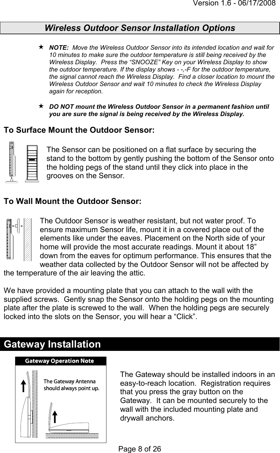 Version 1.6 - 06/17/2008 Page 8 of 26 Wireless Outdoor Sensor Installation Options   NOTE:  Move the Wireless Outdoor Sensor into its intended location and wait for 10 minutes to make sure the outdoor temperature is still being received by the Wireless Display.  Press the “SNOOZE” Key on your Wireless Display to show the outdoor temperature. If the display shows - -,-F for the outdoor temperature, the signal cannot reach the Wireless Display.  Find a closer location to mount the Wireless Outdoor Sensor and wait 10 minutes to check the Wireless Display again for reception.    DO NOT mount the Wireless Outdoor Sensor in a permanent fashion until you are sure the signal is being received by the Wireless Display. To Surface Mount the Outdoor Sensor:  The Sensor can be positioned on a flat surface by securing the stand to the bottom by gently pushing the bottom of the Sensor onto the holding pegs of the stand until they click into place in the grooves on the Sensor.  To Wall Mount the Outdoor Sensor:  The Outdoor Sensor is weather resistant, but not water proof. To ensure maximum Sensor life, mount it in a covered place out of the elements like under the eaves. Placement on the North side of your home will provide the most accurate readings. Mount it about 18” down from the eaves for optimum performance. This ensures that the weather data collected by the Outdoor Sensor will not be affected by the temperature of the air leaving the attic.  We have provided a mounting plate that you can attach to the wall with the supplied screws.  Gently snap the Sensor onto the holding pegs on the mounting plate after the plate is screwed to the wall.  When the holding pegs are securely locked into the slots on the Sensor, you will hear a “Click”.  Gateway Installation   The Gateway should be installed indoors in an easy-to-reach location.  Registration requires that you press the gray button on the Gateway.  It can be mounted securely to the wall with the included mounting plate and drywall anchors.   