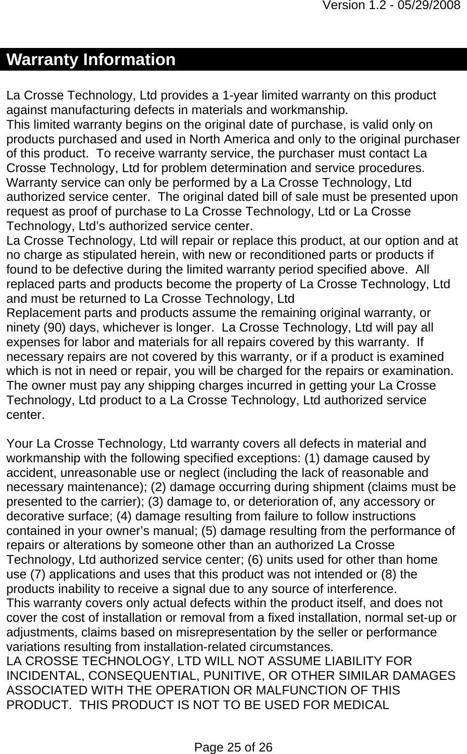 Version 1.2 - 05/29/2008 Page 25 of 26 Warranty Information  La Crosse Technology, Ltd provides a 1-year limited warranty on this product against manufacturing defects in materials and workmanship. This limited warranty begins on the original date of purchase, is valid only on products purchased and used in North America and only to the original purchaser of this product.  To receive warranty service, the purchaser must contact La Crosse Technology, Ltd for problem determination and service procedures.  Warranty service can only be performed by a La Crosse Technology, Ltd authorized service center.  The original dated bill of sale must be presented upon request as proof of purchase to La Crosse Technology, Ltd or La Crosse Technology, Ltd’s authorized service center. La Crosse Technology, Ltd will repair or replace this product, at our option and at no charge as stipulated herein, with new or reconditioned parts or products if found to be defective during the limited warranty period specified above.  All replaced parts and products become the property of La Crosse Technology, Ltd and must be returned to La Crosse Technology, Ltd  Replacement parts and products assume the remaining original warranty, or ninety (90) days, whichever is longer.  La Crosse Technology, Ltd will pay all expenses for labor and materials for all repairs covered by this warranty.  If necessary repairs are not covered by this warranty, or if a product is examined which is not in need or repair, you will be charged for the repairs or examination.   The owner must pay any shipping charges incurred in getting your La Crosse Technology, Ltd product to a La Crosse Technology, Ltd authorized service center.   Your La Crosse Technology, Ltd warranty covers all defects in material and workmanship with the following specified exceptions: (1) damage caused by accident, unreasonable use or neglect (including the lack of reasonable and necessary maintenance); (2) damage occurring during shipment (claims must be presented to the carrier); (3) damage to, or deterioration of, any accessory or decorative surface; (4) damage resulting from failure to follow instructions contained in your owner’s manual; (5) damage resulting from the performance of repairs or alterations by someone other than an authorized La Crosse Technology, Ltd authorized service center; (6) units used for other than home use (7) applications and uses that this product was not intended or (8) the products inability to receive a signal due to any source of interference. This warranty covers only actual defects within the product itself, and does not cover the cost of installation or removal from a fixed installation, normal set-up or adjustments, claims based on misrepresentation by the seller or performance variations resulting from installation-related circumstances. LA CROSSE TECHNOLOGY, LTD WILL NOT ASSUME LIABILITY FOR INCIDENTAL, CONSEQUENTIAL, PUNITIVE, OR OTHER SIMILAR DAMAGES ASSOCIATED WITH THE OPERATION OR MALFUNCTION OF THIS PRODUCT.  THIS PRODUCT IS NOT TO BE USED FOR MEDICAL 