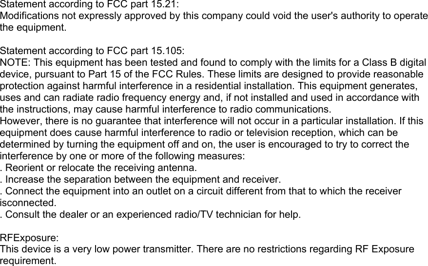 Statement according to FCC part 15.21: Modifications not expressly approved by this company could void the user&apos;s authority to operate the equipment.  Statement according to FCC part 15.105: NOTE: This equipment has been tested and found to comply with the limits for a Class B digital device, pursuant to Part 15 of the FCC Rules. These limits are designed to provide reasonable protection against harmful interference in a residential installation. This equipment generates, uses and can radiate radio frequency energy and, if not installed and used in accordance with the instructions, may cause harmful interference to radio communications. However, there is no guarantee that interference will not occur in a particular installation. If this equipment does cause harmful interference to radio or television reception, which can be determined by turning the equipment off and on, the user is encouraged to try to correct the interference by one or more of the following measures: . Reorient or relocate the receiving antenna. . Increase the separation between the equipment and receiver. . Connect the equipment into an outlet on a circuit different from that to which the receiver isconnected. . Consult the dealer or an experienced radio/TV technician for help.  RFExposure: This device is a very low power transmitter. There are no restrictions regarding RF Exposure requirement.  