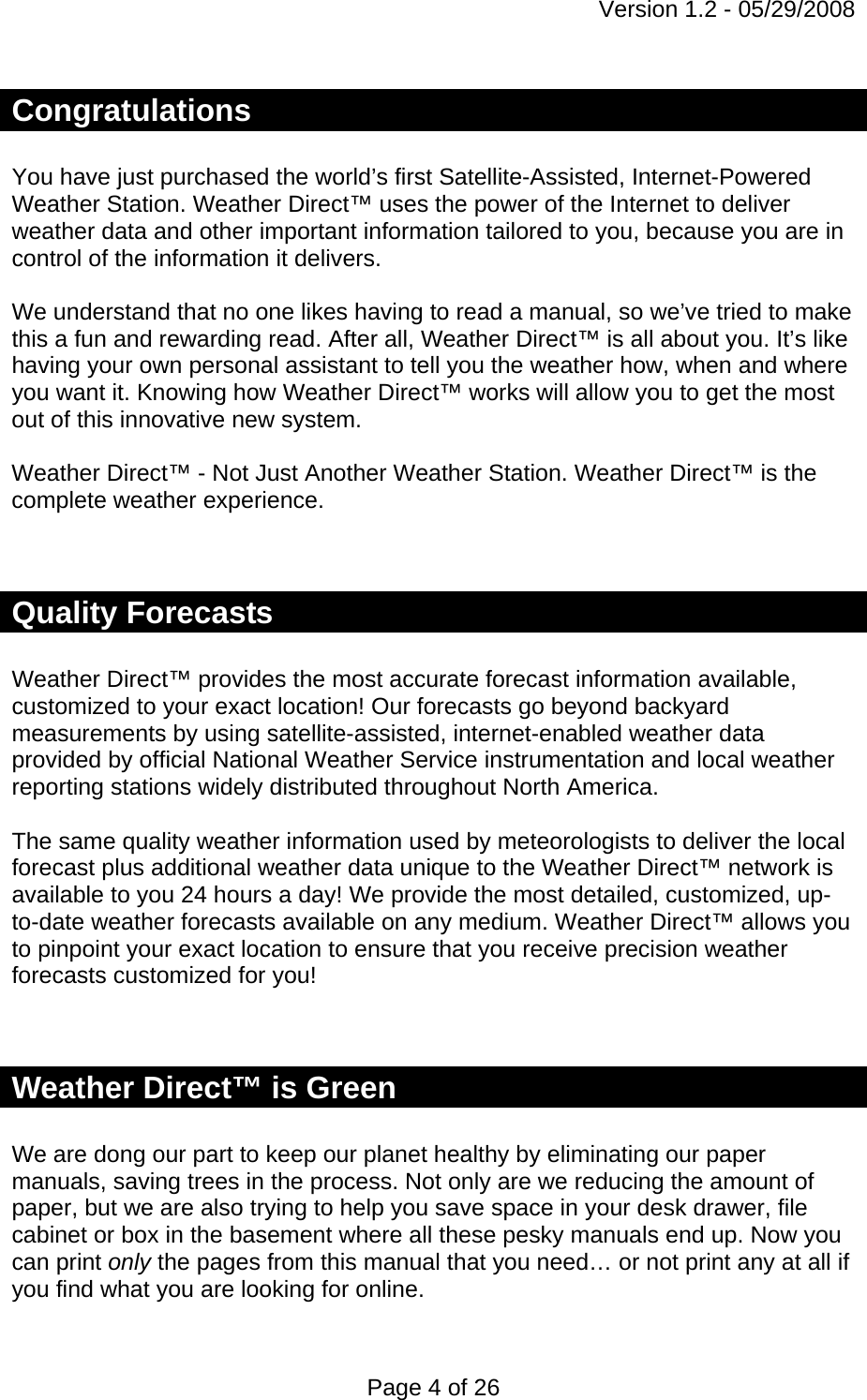 Version 1.2 - 05/29/2008 Page 4 of 26 Congratulations  You have just purchased the world’s first Satellite-Assisted, Internet-Powered Weather Station. Weather Direct™ uses the power of the Internet to deliver weather data and other important information tailored to you, because you are in control of the information it delivers.  We understand that no one likes having to read a manual, so we’ve tried to make this a fun and rewarding read. After all, Weather Direct™ is all about you. It’s like having your own personal assistant to tell you the weather how, when and where you want it. Knowing how Weather Direct™ works will allow you to get the most out of this innovative new system.   Weather Direct™ - Not Just Another Weather Station. Weather Direct™ is the complete weather experience.    Quality Forecasts  Weather Direct™ provides the most accurate forecast information available, customized to your exact location! Our forecasts go beyond backyard measurements by using satellite-assisted, internet-enabled weather data provided by official National Weather Service instrumentation and local weather reporting stations widely distributed throughout North America.   The same quality weather information used by meteorologists to deliver the local forecast plus additional weather data unique to the Weather Direct™ network is available to you 24 hours a day! We provide the most detailed, customized, up-to-date weather forecasts available on any medium. Weather Direct™ allows you to pinpoint your exact location to ensure that you receive precision weather forecasts customized for you!    Weather Direct™ is Green  We are dong our part to keep our planet healthy by eliminating our paper manuals, saving trees in the process. Not only are we reducing the amount of paper, but we are also trying to help you save space in your desk drawer, file cabinet or box in the basement where all these pesky manuals end up. Now you can print only the pages from this manual that you need… or not print any at all if you find what you are looking for online.  