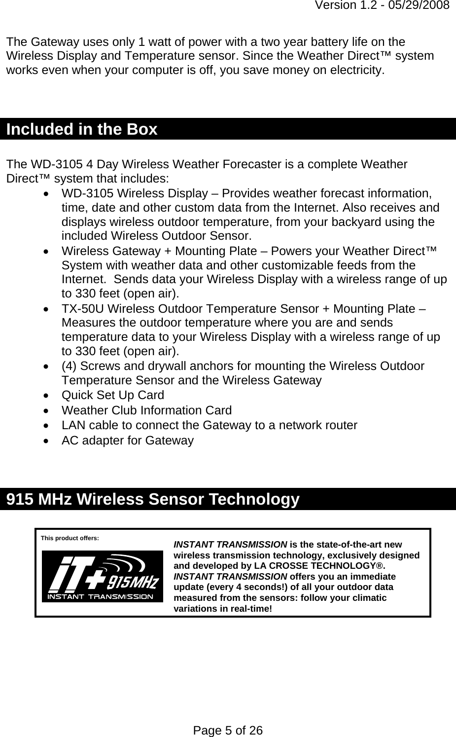 Version 1.2 - 05/29/2008 Page 5 of 26 The Gateway uses only 1 watt of power with a two year battery life on the Wireless Display and Temperature sensor. Since the Weather Direct™ system works even when your computer is off, you save money on electricity.    Included in the Box  The WD-3105 4 Day Wireless Weather Forecaster is a complete Weather Direct™ system that includes: •  WD-3105 Wireless Display – Provides weather forecast information, time, date and other custom data from the Internet. Also receives and displays wireless outdoor temperature, from your backyard using the included Wireless Outdoor Sensor. •  Wireless Gateway + Mounting Plate – Powers your Weather Direct™ System with weather data and other customizable feeds from the Internet.  Sends data your Wireless Display with a wireless range of up to 330 feet (open air). •  TX-50U Wireless Outdoor Temperature Sensor + Mounting Plate – Measures the outdoor temperature where you are and sends temperature data to your Wireless Display with a wireless range of up to 330 feet (open air). •  (4) Screws and drywall anchors for mounting the Wireless Outdoor Temperature Sensor and the Wireless Gateway •  Quick Set Up Card •  Weather Club Information Card •  LAN cable to connect the Gateway to a network router •  AC adapter for Gateway   915 MHz Wireless Sensor Technology         This product offers:  INSTANT TRANSMISSIONis the state-of-the-art new wireless transmission technology, exclusively designed and developed by LA CROSSE TECHNOLOGY®. INSTANT TRANSMISSION offers you an immediate update (every 4 seconds!) of all your outdoor data measured from the sensors: follow your climatic variations in real-time! 
