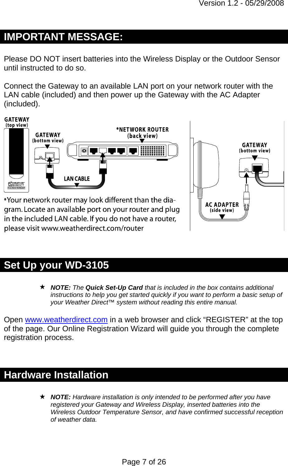 Version 1.2 - 05/29/2008 Page 7 of 26 IMPORTANT MESSAGE:  Please DO NOT insert batteries into the Wireless Display or the Outdoor Sensor until instructed to do so.   Connect the Gateway to an available LAN port on your network router with the LAN cable (included) and then power up the Gateway with the AC Adapter (included).     Set Up your WD-3105   NOTE: The Quick Set-Up Card that is included in the box contains additional instructions to help you get started quickly if you want to perform a basic setup of your Weather Direct™ system without reading this entire manual.  Open www.weatherdirect.com in a web browser and click “REGISTER” at the top of the page. Our Online Registration Wizard will guide you through the complete registration process.   Hardware Installation   NOTE: Hardware installation is only intended to be performed after you have registered your Gateway and Wireless Display, inserted batteries into the Wireless Outdoor Temperature Sensor, and have confirmed successful reception of weather data.    