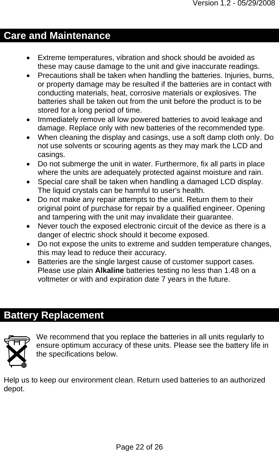 Version 1.2 - 05/29/2008 Page 22 of 26 Care and Maintenance  •  Extreme temperatures, vibration and shock should be avoided as these may cause damage to the unit and give inaccurate readings. •  Precautions shall be taken when handling the batteries. Injuries, burns, or property damage may be resulted if the batteries are in contact with conducting materials, heat, corrosive materials or explosives. The batteries shall be taken out from the unit before the product is to be stored for a long period of time. •  Immediately remove all low powered batteries to avoid leakage and damage. Replace only with new batteries of the recommended type. •  When cleaning the display and casings, use a soft damp cloth only. Do not use solvents or scouring agents as they may mark the LCD and casings. •  Do not submerge the unit in water. Furthermore, fix all parts in place where the units are adequately protected against moisture and rain. •  Special care shall be taken when handling a damaged LCD display. The liquid crystals can be harmful to user&apos;s health. •  Do not make any repair attempts to the unit. Return them to their original point of purchase for repair by a qualified engineer. Opening and tampering with the unit may invalidate their guarantee. •  Never touch the exposed electronic circuit of the device as there is a danger of electric shock should it become exposed. •  Do not expose the units to extreme and sudden temperature changes, this may lead to reduce their accuracy. •  Batteries are the single largest cause of customer support cases. Please use plain Alkaline batteries testing no less than 1.48 on a voltmeter or with and expiration date 7 years in the future.   Battery Replacement  We recommend that you replace the batteries in all units regularly to ensure optimum accuracy of these units. Please see the battery life in the specifications below.   Help us to keep our environment clean. Return used batteries to an authorized depot.   