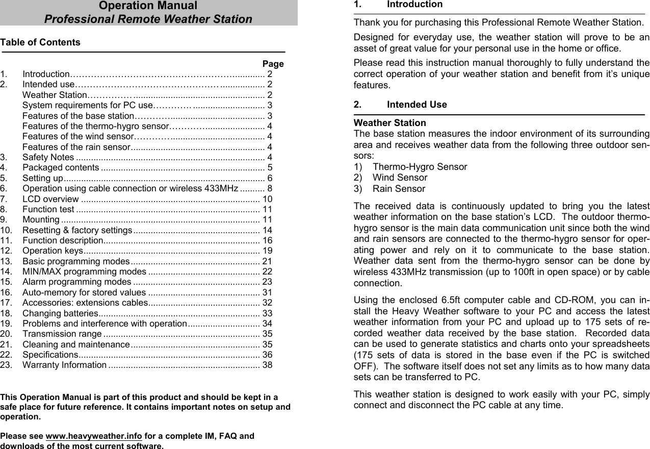 Operation Manual Professional Remote Weather Station  Table of Contents               Page 1. Introduction………………………………………………............. 2 2. Intended use………………………………………… .................. 2 Weather Station……………..................................................... 2 System requirements for PC use…………. ............................. 3 Features of the base station…………...................................... 3 Features of the thermo-hygro sensor…………........................ 4 Features of the wind sensor…………...................................... 4 Features of the rain sensor...................................................... 4 3. Safety Notes ............................................................................ 4 4. Packaged contents .................................................................. 5 5. Setting up................................................................................. 6 6.  Operation using cable connection or wireless 433MHz .......... 8 7. LCD overview ........................................................................ 10 8. Function test .......................................................................... 11 9.   Mounting ................................................................................ 11 10.  Resetting &amp; factory settings................................................... 14 11.  Function description............................................................... 16 12. Operation keys....................................................................... 19 13. Basic programming modes.................................................... 21 14. MIN/MAX programming modes ............................................. 22 15. Alarm programming modes ................................................... 23 16. Auto-memory for stored values ............................................. 31 17. Accessories: extensions cables............................................. 32 18. Changing batteries................................................................. 33 19.  Problems and interference with operation............................. 34 20.  Transmission range ............................................................... 35 21.  Cleaning and maintenance.................................................... 35 22.  Specifications......................................................................... 36 23. Warranty Information ............................................................. 38   This Operation Manual is part of this product and should be kept in a safe place for future reference. It contains important notes on setup and operation.  Please see www.heavyweather.info for a complete IM, FAQ and downloads of the most current software. 1. Introduction  Thank you for purchasing this Professional Remote Weather Station.  Designed for everyday use, the weather station will prove to be an asset of great value for your personal use in the home or office.   Please read this instruction manual thoroughly to fully understand the correct operation of your weather station and benefit from it’s unique features.  2. Intended Use   Weather Station The base station measures the indoor environment of its surrounding area and receives weather data from the following three outdoor sen-sors: 1) Thermo-Hygro Sensor 2) Wind Sensor 3) Rain Sensor  The received data is continuously updated to bring you the latest weather information on the base station’s LCD.  The outdoor thermo-hygro sensor is the main data communication unit since both the wind and rain sensors are connected to the thermo-hygro sensor for oper-ating power and rely on it to communicate to the base station.  Weather data sent from the thermo-hygro sensor can be done by wireless 433MHz transmission (up to 100ft in open space) or by cable connection.  Using the enclosed 6.5ft computer cable and CD-ROM, you can in-stall the Heavy Weather software to your PC and access the latest weather information from your PC and upload up to 175 sets of re-corded weather data received by the base station.  Recorded data can be used to generate statistics and charts onto your spreadsheets (175 sets of data is stored in the base even if the PC is switched OFF).  The software itself does not set any limits as to how many data sets can be transferred to PC.  This weather station is designed to work easily with your PC, simply connect and disconnect the PC cable at any time.     