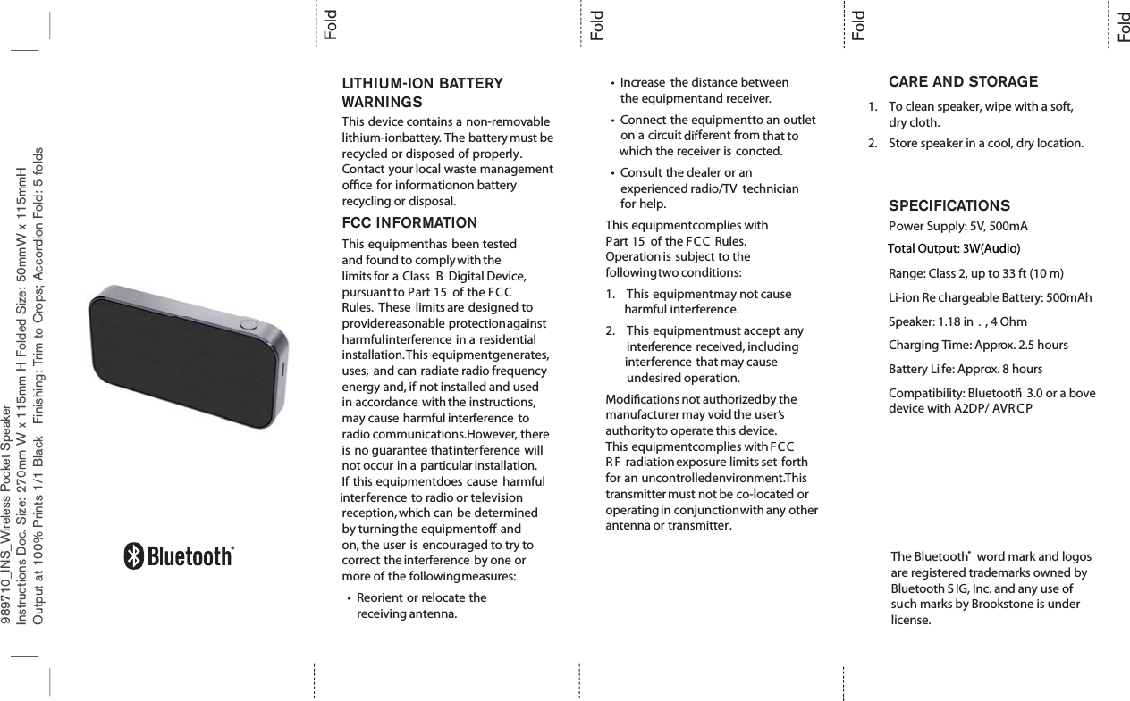 Instructions Doc. Size: 270mm W x 115mm H Folded Size: 50mmW x 115mmHOutput at 100% Prints 1/1 Black Finishing: Trim to Crops; Accordion Fold: 5 foldsFoldFoldFoldFoldLITHIUM-ION BATTERYWARNINGSThis device contains a non-removablelithium-ionbattery. The battery must berecycled or disposed of properly.Contact your local waste managementoce for informationon batteryrecycling or disposal.FCC INFORMATIONThis equipmenthas been testedand found to complywith thelimits for a Class B Digital Device,pursuant to Part 15 of the FC CRules. These limits are designed toprovidereasonable protectionagainstharmfulinterference in a residentialinstallation.This equipmentgenerates,uses, and can radiate radio frequencyenergy and, if not installed and usedin accordance with the instructions,may cause harmful interference toradio communications.However, thereis no guarantee thatinterference willnot occur in a particular installation.If this equipmentdoes cause harmfulinterference to radio or televisionreception, which can be determinedby turningthe equipmento andon, the user is encouraged to try tocorrect the interference by one ormore of the followingmeasures:tReorient or relocate thereceiving antenna.tIncrease the distance betweenthe equipmentand receiver.tConnect the equipmentto an outleton a circuit different from that towhich the receiver is concted.tConsult the dealer or anexperienced radio/TV technicianfor help.This equipmentcomplies withPart 15 of the FC C Rules.Operation is subject to thefollowingtwo conditions:1. This equipmentmay not causeharmful interference.2. This equipmentmust accept anyinterference received, includinginterference that may causeundesired operation.Modications not authorizedby themanufacturer may void the user’sauthorityto operate this device.This equipmentcomplies with FC CR F radiationexposure limits set forthfor an uncontrolledenvironment.Thistransmittermust not be co-located oroperating in conjunctionwith any otherantenna or transmitter.CARE AND STORAGESPECIFICATIONSPower Supply: 5V, 500mATotal Output: 3WRange: Class 2, up to 33 ft (10 m)Li-ion Re chargeable Battery: 500mAhSpeaker: 1.18 in . , 4 OhmCharging Time: Approx. 2.5 hoursBattery Li fe: Approx. 8 hoursCompatibility: Bluetooth® 3.0 or a bovedevice with A2DP/ AVR C PThe Bluetooth® word mark and logos are registered trademarks owned by Bluetooth SIG, Inc. and any use of such marks by Brookstone is under license.1. To clean speaker, wipe with a soft, dry cloth.2. Store speaker in a cool, dry location.989710_INS_Wireless Pocket SpeakerTotal Output: 3W(Audio)