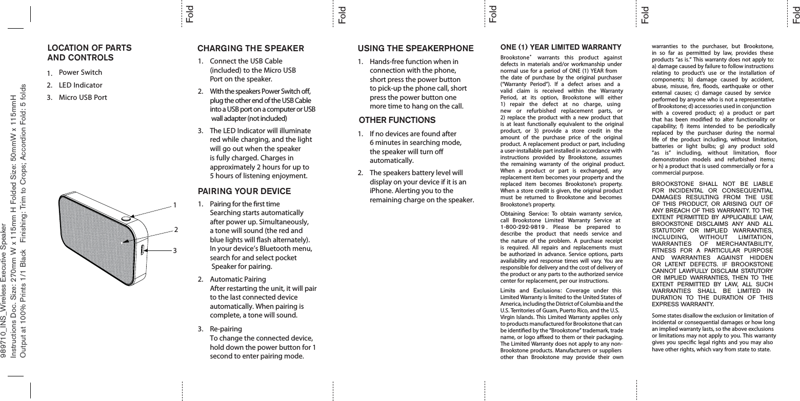 989710_INS_Wireless Executive SpeakerONE (1) YEAR LIMITED WARRANTYBrookstone®warrants this product againstdefects in materials and/or workmanship undernormal use for a period of ONE (1) YEAR fromthe date of purchase by the original purchaser(“Warranty Period”). If a defect arises and avalid claim is received within the WarrantyPeriod, at its option, Brookstone will either1) repair the defect at no charge, usingnew or refurbished replacement parts, or2) replace the product with a new product thatis at least functionally equivalent to the originalproduct, or 3) provide a store credit in theamount of the purchase price of the originalproduct. A replacement product or part, includinga user-installable part installed in accordance withinstructions provided by Brookstone, assumesthe remaining warranty of the original product.When a product or part is exchanged, anyreplacement item becomes your property and thereplaced item becomes Brookstone’s property.When a store credit is given, the original productmust be returned to Brookstone and becomesBrookstone’s property.Obtaining Service: To obtain warranty service,call Brookstone Limited Warranty Service at1-800-292-9819 . Please be prepared todescribe the product that needs service andthe nature of the problem. A purchase receiptis required. All repairs and replacements mustbe authorized in advance. Service options, partsavailability and response times will vary. You areresponsible for delivery and the cost of delivery ofthe product or any parts to the authorized servicecenter for replacement, per our instructions.Limits and Exclusions: Coverage under thisLimited Warranty is limited to the United States ofAmerica, including the District of Columbia and theU.S. Territories of Guam, Puerto Rico, and the U.S.Virgin Islands. This Limited Warranty applies onlyto products manufactured for Brookstone that canbe identied by the “Brookstone” trademark, tradename, or logo axed to them or their packaging.The Limited Warranty does not apply to any non-Brookstone products. Manufacturers or suppliersother than Brookstone may provide their ownwarranties to the purchaser, but Brookstone,in so far as permitted by law, provides theseproducts “as is.” This warranty does not apply to:a) damage caused by failure to follow instructionsrelating to product’s use or the installation ofcomponents; b) damage caused by accident,abuse, misuse, re, oods, earthquake or otherexternal causes; c) damage caused by serviceperformed by anyone who is not a representativeof Brookstone; d) accessories used in conjunctionwith a covered product; e) a product or partthat has been modied to alter functionality orcapability; f) items intended to be periodicallyreplaced by the purchaser during the normallife of the product including, without limitation,batteries or light bulbs; g) any product sold“as is” including, without limitation, oordemonstration models and refurbished items;or h) a product that is used commercially or for acommercial purpose.BROOKSTONE SHALL NOT BE LIABLEFOR INCIDENTAL OR CONSEQUENTIALDAMAGES RESULTING FROM THE USEOF THIS PRODUCT, OR ARISING OUT OFANY BREACH OF THIS WARRANTY. TO THEEXTENT PERMITTED BY APPLICABLE LAW,BROOKSTONE DISCLAIMS ANY AND ALLSTATUTORY OR IMPLIED WARRANTIES,INCLUDING, WITHOUT LIMITATION,WARRANTIES OF MERCHANTABILITY,FITNESS FOR A PARTICULAR PURPOSEAND WARRANTIES AGAINST HIDDENOR LATENT DEFECTS. IF BROOKSTONECANNOT LAWFULLY DISCLAIM STATUTORYOR IMPLIED WARRANTIES, THEN TO THEEXTENT PERMITTED BY LAW, ALL SUCHWARRANTIES SHALL BE LIMITED INDURATION TO THE DURATION OF THISEXPRESS WARRANTY.Some states disallow the exclusion or limitation ofincidental or consequential damages or how longan implied warranty lasts, so the above exclusionsor limitations may not apply to you. This warrantygives you specic legal rights and you may alsohave other rights, which vary from state to state.Instructions Doc. Size: 270mm W x 115mm H Folded Size: 50mmW x 115mmHOutput at 100% Prints 1/1 Black Finishing: Trim to Crops; Accordion Fold: 5 foldsFoldFoldFoldFoldFoldCHARGING THE SPEAKER USING THE SPEAKERPHONELOCATION OF PARTSAND CONTROLS1.2.Power Switch3.LED IndicatorMicro USB Port1. Connect the USB Cable(included) to the Micro USBPort on the speaker.2. With the speakers Power Switch o, plug the other end of the USB Cable into a USB port on a computer or USB wall adapter (not included)3. The LED Indicator will illuminatered while charging, and the lightwill go out when the speakeris fully charged. Charges inapproximately 2 hours for up to5 hours of listening enjoyment.PAIRING YOUR DEVICE1. Pairing for the rst timeSearching starts automatically after power up. Simultaneously, a tone will sound (the red and blue lights will ash alternately). In your device’s Bluetooth menu, search for and select pocket Speaker for pairing.2. Automatic PairingAfter restarting the unit, it will pair to the last connected device automatically. When pairing is complete, a tone will sound. Re-pairingTo change the connected device, hold down the power button for 1 second to enter pairing mode.3.Hands-free function when in connection with the phone, short press the power button to pick-up the phone call, short press the power button one more time to hang on the call.1.1.2.If no devices are found after 6 minutes in searching mode, the speaker will turn o automatically.The speakers battery level will display on your device if it is an iPhone. Alerting you to the remaining charge on the speaker. OTHER FUNCTIONS132