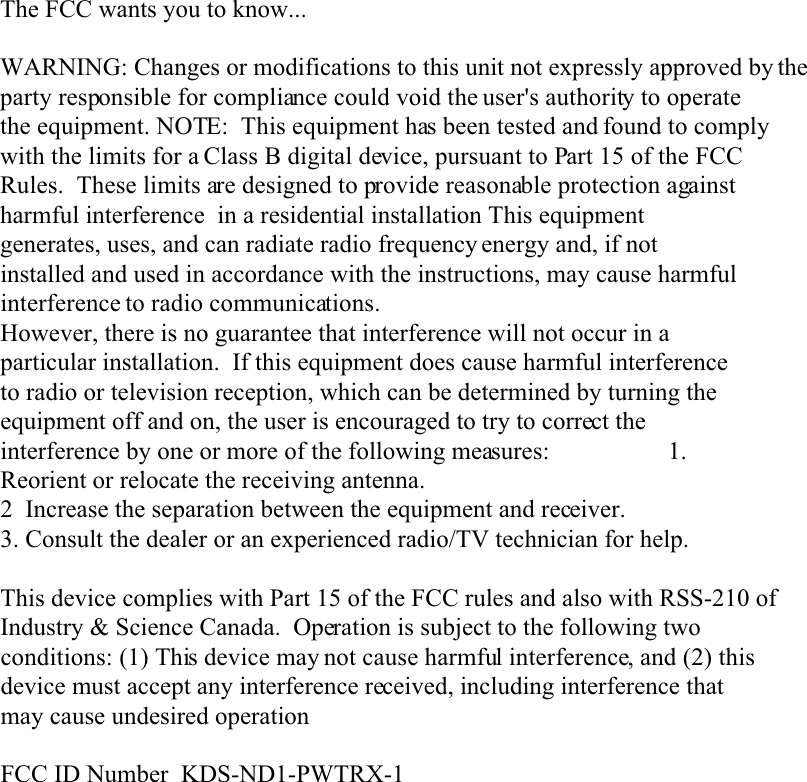 The FCC wants you to know...WARNING: Changes or modifications to this unit not expressly approved by theparty responsible for compliance could void the user&apos;s authority to operatethe equipment. NOTE:  This equipment has been tested and found to complywith the limits for a Class B digital device, pursuant to Part 15 of the FCCRules.  These limits are designed to provide reasonable protection againstharmful interference  in a residential installation This equipmentgenerates, uses, and can radiate radio frequency energy and, if notinstalled and used in accordance with the instructions, may cause harmfulinterference to radio communications.However, there is no guarantee that interference will not occur in aparticular installation.  If this equipment does cause harmful interferenceto radio or television reception, which can be determined by turning theequipment off and on, the user is encouraged to try to correct theinterference by one or more of the following measures:                   1.Reorient or relocate the receiving antenna.2  Increase the separation between the equipment and receiver.3. Consult the dealer or an experienced radio/TV technician for help.This device complies with Part 15 of the FCC rules and also with RSS-210 ofIndustry &amp; Science Canada.  Operation is subject to the following twoconditions: (1) This device may not cause harmful interference, and (2) thisdevice must accept any interference received, including interference thatmay cause undesired operationFCC ID Number  KDS-ND1-PWTRX-1