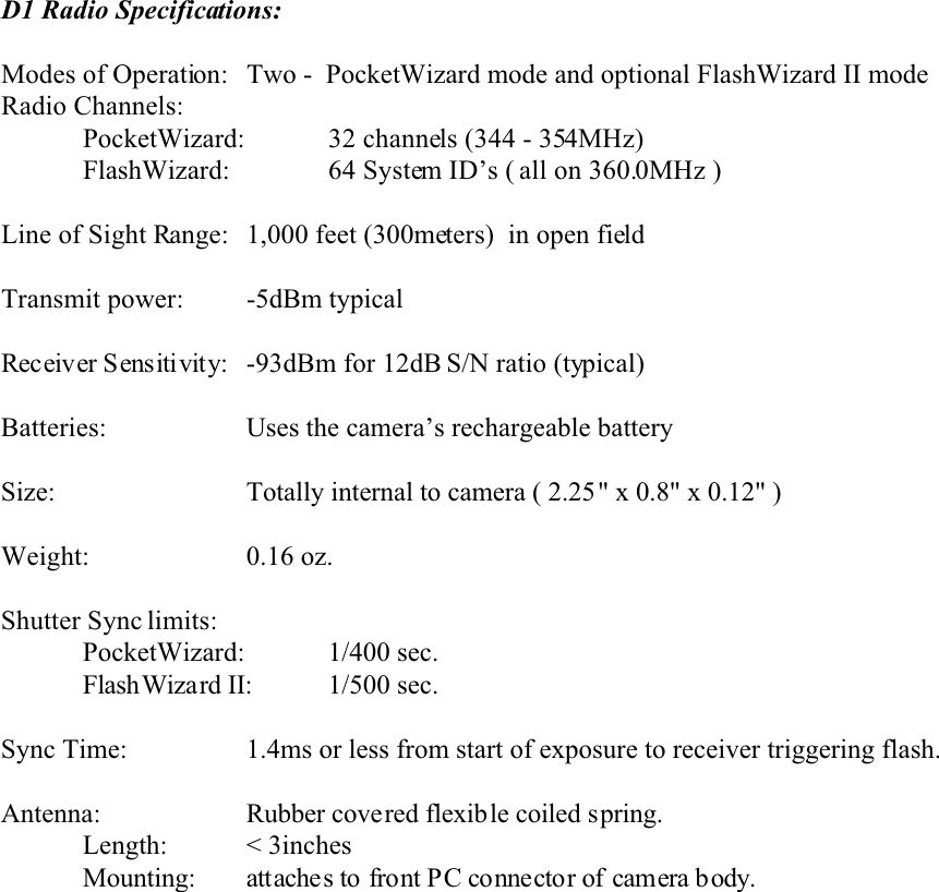 D1 Radio Specifications:Modes of Operation:  Two -  PocketWizard mode and optional FlashWizard II modeRadio Channels:PocketWizard: 32 channels (344 - 354MHz)FlashWizard: 64 System ID’s ( all on 360.0MHz )Line of Sight Range:  1,000 feet (300meters)  in open fieldTransmit power:    -5dBm typicalReceiver Sensitivity: -93dBm for 12dB S/N ratio (typical)Batteries: Uses the camera’s rechargeable batterySize: Totally internal to camera ( 2.25&quot; x 0.8&quot; x 0.12&quot; )Weight: 0.16 oz. Shutter Sync limits:PocketWizard: 1/400 sec.FlashWizard II: 1/500 sec.Sync Time: 1.4ms or less from start of exposure to receiver triggering flash.Antenna: Rubber covered flexible coiled spring.Length: &lt; 3inchesMounting: attaches to front PC connector of camera b ody.