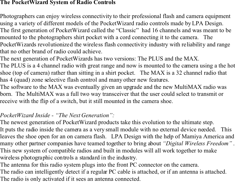 The PocketWizard System of Radio ControlsPhotographers can enjoy wireless connectivity to their professional flash and camera equipmentusing a variety of different models of the PocketWizard radio controls made by LPA Design.The first generation of PocketWizard called the “Classic”  had 16 channels and was meant to bemounted to the photographers shirt pocket with a cord connecting it to the camera.   ThePocketWizards revolutionized the wireless flash connectivity industry with reliability and rangethat no other brand of radio could achieve.    The next generation of PocketWizards has two versions: The PLUS and the MAX.The PLUS is a 4 channel radio with great range and now is mounted to the camera using a the hotshoe (top of camera) rather than sitting in a shirt pocket.   The MAX is a 32 channel radio thathas 4 (quad) zone selective flash control and many other new features.The software to the MAX was eventually given an upgrade and the new MultiMAX radio wasborn.  The MultiMAX was a full two way transceiver that the user could select to transmit orreceive with the flip of a switch, but it still mounted in the camera shoe.PocketWizard Inside - “The Next Generation”:The newest generation of PocketWizard products take this evolution to the ultimate step.It puts the radio inside the camera as a very small module with no external device needed.   Thisleaves the shoe open for an on camera flash.   LPA Design with the help of Mamiya America andmany other partner companies have teamed together to bring about “Digital Wireless Freedom” . This new system of compatible radios and built in modules will all work together to makewireless photogra phic con trols a standard in the industry.The antenna for this radio system plugs into the front PC connector on the camera.The radio can intelligently detect if a regular PC cable is attached, or if an antenna is attached.The radio is only activated if it sees an antenna connected.