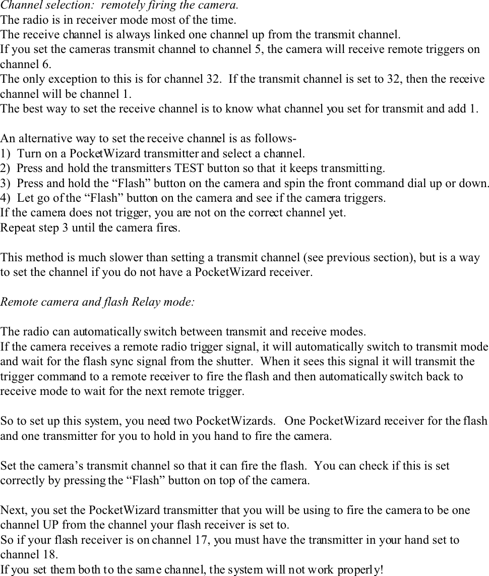 Channel selection:  remotely firing the camera.The radio is in receiver mode most of the time.The receive channel is always linked one channel up from the transmit channel.If you set the cameras transmit channel to channel 5, the camera will receive remote triggers onchannel 6.The only exception to this is for channel 32.  If the transmit channel is set to 32, then the receivechannel will be channel 1.The best way to set the receive channel is to know what channel you set for transmit and add 1.An alternative way to set the receive channel is as follows-1)  Turn on a PocketWizard transmitter and select a channel.2)  Press and hold the transmitters TEST button so that it keeps transmitting.3)  Press and hold the “Flash” button on the camera and spin the front command dial up or down.4)  Let go of the “Flash” button on the camera and see if the camera triggers.If the camera does not trigger, you are not on the correct channel yet.Repeat step 3 until the camera fires.This method is much slower than setting a transmit channel (see previous section), but is a wayto set the channel if you do not have a PocketWizard receiver.Remote camera and flash Relay mode:The radio can automatically switch between transmit and receive modes.If the camera receives a remote radio trigger signal, it will automatically switch to transmit modeand wait for the flash sync signal from the shutter.  When it sees this signal it will transmit thetrigger command to a remote receiver to fire the flash and then automatically switch back toreceive mode to wait for the next remote trigger.So to set up this system, you need two PocketWizards.   One PocketWizard receiver for the flashand one transmitter for you to hold in you hand to fire the camera.Set the camera’s transmit channel so that it can fire the flash.  You can check if this is setcorrectly by pressing the “Flash” button on top of the camera.Next, you set the PocketWizard transmitter that you will be using to fire the camera to be onechannel UP from the channel your flash receiver is set to.So if your flash receiver is on channel 17, you must have the transmitter in your hand set tochannel 18.If you set them both to the sam e cha nnel, the system will not work properl y!