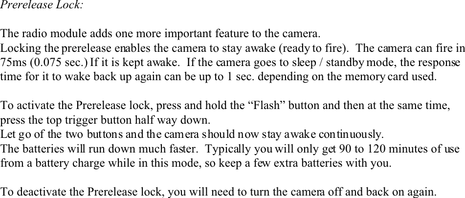 Prerelease Lock:The radio module adds one more important feature to the camera.  Locking the prerelease enables the camera to stay awake (ready to fire).  The camera can fire in75ms (0.075 sec.) If it is kept awake.  If the camera goes to sleep / standby mode, the responsetime for it to wake back up again can be up to 1 sec. depending on the memory card used.To activate the Prerelease lock, press and hold the “Flash” button and then at the same time,press the top trigger button half way down. Let go of the two buttons and the camera should now stay awake continuously.The batteries will run down much faster.  Typically you will only get 90 to 120 minutes of usefrom a battery charge while in this mode, so keep a few extra batteries with you.To deactivate the Prerelease lock, you will need to turn the camera off and back on again.