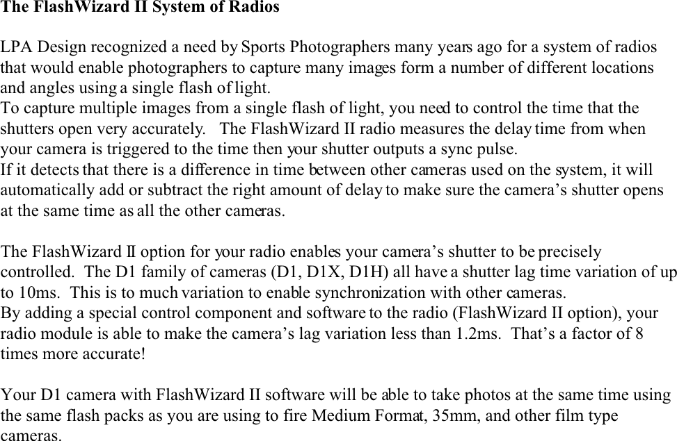 The FlashWizard II System of RadiosLPA Design recognized a need by Sports Photographers many years ago for a system of radiosthat would enable photographers to capture many images form a number of different locationsand angles using a single flash of light.To capture multiple images from a single flash of light, you need to control the time that theshutters open very accurately.   The FlashWizard II radio measures the delay time from whenyour camera is triggered to the time then your shutter outputs a sync pulse.If it detects that there is a difference in time between other cameras used on the system, it willautomatically add or subtract the right amount of delay to make sure the camera’s shutter opensat the same time as all the other cameras.The FlashWizard II option for your radio enables your camera’s shutter to be preciselycontrolled.  The D1 family of cameras (D1, D1X, D1H) all have a shutter lag time variation of upto 10ms.  This is to much variation to enable synchronization with other cameras.By adding a special control component and software to the radio (FlashWizard II option), yourradio module is able to make the camera’s lag variation less than 1.2ms.  That’s a factor of 8times more accurate!Your D1 camera with FlashWizard II software will be able to take photos at the same time usingthe same flash packs as you are using to fire Medium Format, 35mm, and other film typecameras.