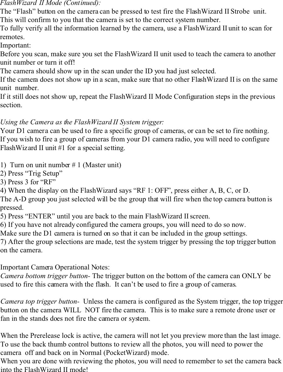 FlashWizard II Mode (Continued):The “Flash” button on the camera can be pressed to test fire the FlashWizard II Strobe  unit.This will confirm to you that the camera is set to the correct system number.To fully verify all the information learned by the camera, use a FlashWizard II unit to scan forremotes. Important:Before you scan, make sure you set the FlashWizard II unit used to teach the camera to anotherunit number or turn it off!The camera should show up in the scan under the ID you had just selected.If the camera does not show up in a scan, make sure that no other FlashWizard II is on the sameunit  number.If it still does not show up, repeat the FlashWizard II Mode Configuration steps in the previoussection.Using the Camera as the FlashWizard II System trigger:Your D1 camera can be used to fire a specific group of cameras, or can be set to fire nothing.If you wish to fire a group of cameras from your D1 camera radio, you will need to configureFlashWizard II unit #1 for a special setting.1)  Turn on unit number # 1 (Master unit)2) Press “Trig Setup”3) Press 3 for “RF”4) When the display on the FlashWizard says “RF 1: OFF”, press either A, B, C, or D.The A-D group you just selected will be the group that will fire when the top camera button ispressed.5) Press “ENTER” until you are back to the main FlashWizard II screen.6) If you have not already configured the camera groups, you will need to do so now.Make sure the D1 camera is turned on so that it can be included in the group settings.7) After the group selections are made, test the system trigger by pressing the top trigger buttonon the camera.Important Camera Operational Notes:Camera bottom trigger button- The trigger button on the bottom of the camera can ONLY beused to fire this camera with the flash.  It can’t be used to fire a group of cameras.Camera top trigger button-  Unless the camera is configured as the System trigger, the top triggerbutton on the camera WILL  NOT fire the camera.  This is to make sure a remote drone user orfan in the stands does not fire the camera or system.When the Prerelease lock is active, the camera will not let you preview more than the last image.To use the back thumb control buttons to review all the photos, you will need to power thecamera  off and back on in Normal (PocketWizard) mode. When you are done with reviewing the photos, you will need to remember to set the camera backinto the FlashWizard II mode!