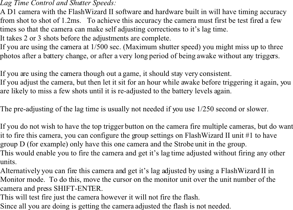 Lag Time Control and Shutter Speeds:A D1 camera with the FlashWizard II software and hardware built in will have timing accuracyfrom shot to shot of 1.2ms.   To achieve this accuracy the camera must first be test fired a fewtimes so that the camera can make self adjusting corrections to it’s lag time.It takes 2 or 3 shots before the adjustments are complete.If you are using the camera at 1/500 sec. (Maximum shutter speed) you might miss up to threephotos after a battery change, or after a very long period of being awake without any triggers.If you are using the camera though out a game, it should stay very consistent.If you adjust the camera, but then let it sit for an hour while awake before triggering it again, youare likely to miss a few shots until it is re-adjusted to the battery levels again.The pre-adjusting of the lag time is usually not needed if you use 1/250 second or slower.If you do not wish to have the top trigger button on the camera fire multiple cameras, but do wantit to fire this camera, you can configure the group settings on FlashWizard II unit #1 to havegroup D (for example) only have this one camera and the Strobe unit in the group.This would enable you to fire the camera and get it’s lag time adjusted without firing any otherunits.Alternatively you can fire this camera and get it’s lag adjusted by using a FlashWizard II inMonitor mode.  To do this, move the cursor on the monitor unit over the unit number of thecamera and press SHIFT-ENTER.This will test fire just the camera however it will not fire the flash.Since all you are doing is getting the camera adjusted the flash is not needed.