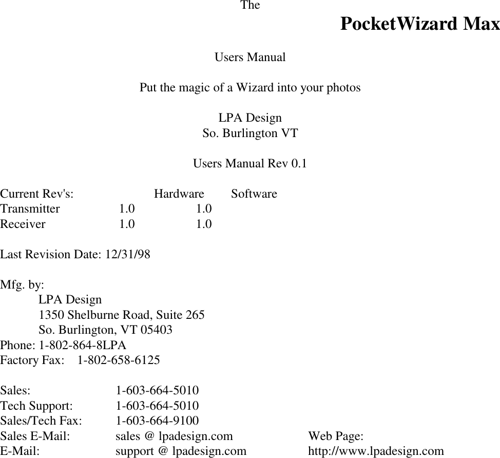 The PocketWizard MaxUsers ManualPut the magic of a Wizard into your photosLPA DesignSo. Burlington VTUsers Manual Rev 0.1Current Rev&apos;s:  Hardware  SoftwareTransmitter   1.0     1.0Receiver   1.0   1.0Last Revision Date: 12/31/98Mfg. by:LPA Design1350 Shelburne Road, Suite 265So. Burlington, VT 05403Phone: 1-802-864-8LPAFactory Fax: 1-802-658-6125Sales: 1-603-664-5010Tech Support: 1-603-664-5010Sales/Tech Fax: 1-603-664-9100Sales E-Mail: sales @ lpadesign.com   Web Page:E-Mail: support @ lpadesign.com http://www.lpadesign.com