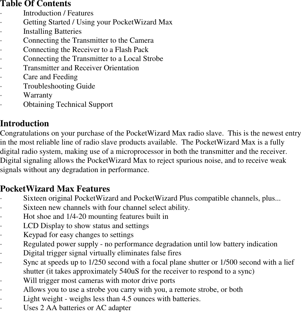 Table Of Contents· Introduction / Features · Getting Started / Using your PocketWizard Max · Installing Batteries · Connecting the Transmitter to the Camera · Connecting the Receiver to a Flash Pack · Connecting the Transmitter to a Local Strobe · Transmitter and Receiver Orientation · Care and Feeding · Troubleshooting Guide · Warranty · Obtaining Technical SupportIntroductionCongratulations on your purchase of the PocketWizard Max radio slave.  This is the newest entryin the most reliable line of radio slave products available.  The PocketWizard Max is a fullydigital radio system, making use of a microprocessor in both the transmitter and the receiver. Digital signaling allows the PocketWizard Max to reject spurious noise, and to receive weaksignals without any degradation in performance. PocketWizard Max Features· Sixteen original PocketWizard and PocketWizard Plus compatible channels, plus...· Sixteen new channels with four channel select ability.· Hot shoe and 1/4-20 mounting features built in· LCD Display to show status and settings· Keypad for easy changes to settings· Regulated power supply - no performance degradation until low battery indication· Digital trigger signal virtually eliminates false fires· Sync at speeds up to 1/250 second with a focal plane shutter or 1/500 second with a liefshutter (it takes approximately 540uS for the receiver to respond to a sync)· Will trigger most cameras with motor drive ports· Allows you to use a strobe you carry with you, a remote strobe, or both· Light weight - weighs less than 4.5 ounces with batteries.· Uses 2 AA batteries or AC adapter