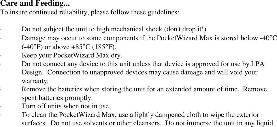 Care and Feeding...To insure continued reliability, please follow these guidelines:· Do not subject the unit to high mechanical shock (don&apos;t drop it!)· Damage may occur to some components if the PocketWizard Max is stored below -40°C(-40°F) or above +85°C (185°F).· Keep your PocketWizard Max dry. · Do not connect any device to this unit unless that device is approved for use by LPADesign.  Connection to unapproved devices may cause damage and will void yourwarranty.· Remove the batteries when storing the unit for an extended amount of time.  Removespent batteries promptly. · Turn off units when not in use.· To clean the PocketWizard Max, use a lightly dampened cloth to wipe the exteriorsurfaces.  Do not use solvents or other cleansers.  Do not immerse the unit in any liquid.