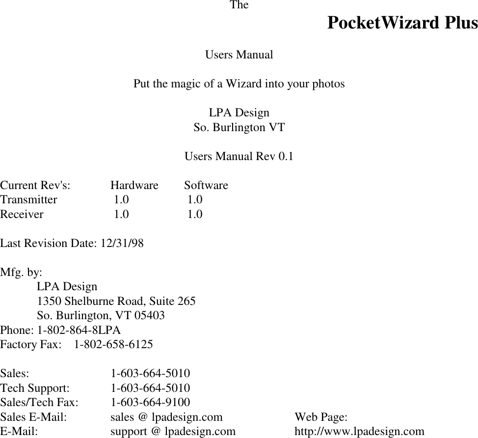 The PocketWizard PlusUsers ManualPut the magic of a Wizard into your photosLPA DesignSo. Burlington VTUsers Manual Rev 0.1Current Rev&apos;s:  Hardware  SoftwareTransmitter   1.0     1.0Receiver   1.0   1.0Last Revision Date: 12/31/98Mfg. by:LPA Design1350 Shelburne Road, Suite 265So. Burlington, VT 05403Phone: 1-802-864-8LPAFactory Fax: 1-802-658-6125Sales: 1-603-664-5010Tech Support: 1-603-664-5010Sales/Tech Fax: 1-603-664-9100Sales E-Mail: sales @ lpadesign.com   Web Page:E-Mail: support @ lpadesign.com http://www.lpadesign.com