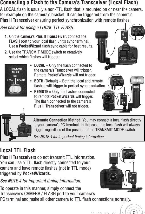 67Connecting a Flash to the Camera’s Transceiver (Local Flash)A LOCAL flash is usually a non-TTL flash that is mounted on or near the camera, for example on the camera’s bracket. It can be triggered from the camera’s Plus II Transceiver ensuring perfect synchronization with remote flashes. See below for using a LOCAL TTL FLASH.1.  On the camera’s Plus II Transceiver, connect the FLASH port to your local flash unit’s sync terminal. Use a PocketWizard flash sync cable for best results.2.  Use the TRANSMIT MODE switch to creatively select which flashes will trigger:•   LOCAL = Only the flash connected tothe camera’s Transceiver will trigger. Remote PocketWizards will not trigger.•   BOTH (Default) = Both the local and remote flashes will trigger in perfect synchronization.•   REMOTE = Only the flashes connected to remote PocketWizards will trigger. The flash connected to the camera’s Plus II Transceiver will not trigger.Local TTL FlashPlus II Transceivers do not transmit TTL information. You can use a TTL flash directly connected to your camera and have remote flashes (not in TTL mode)triggered by PocketWizards. See NOTE 4 for important timing information. To operate in this manner, simply connect the Transceiver’s CAMERA / FLASH port to your camera’s PC terminal and make all other camera to TTL flash connections normally.     Alternate Connection Method: You may connect a local flash directly to your camera’s PC terminal. In this case, the local flash will always trigger regardless of the position of the TRANSMIT MODE switch.     See NOTE 4 for important timing information.