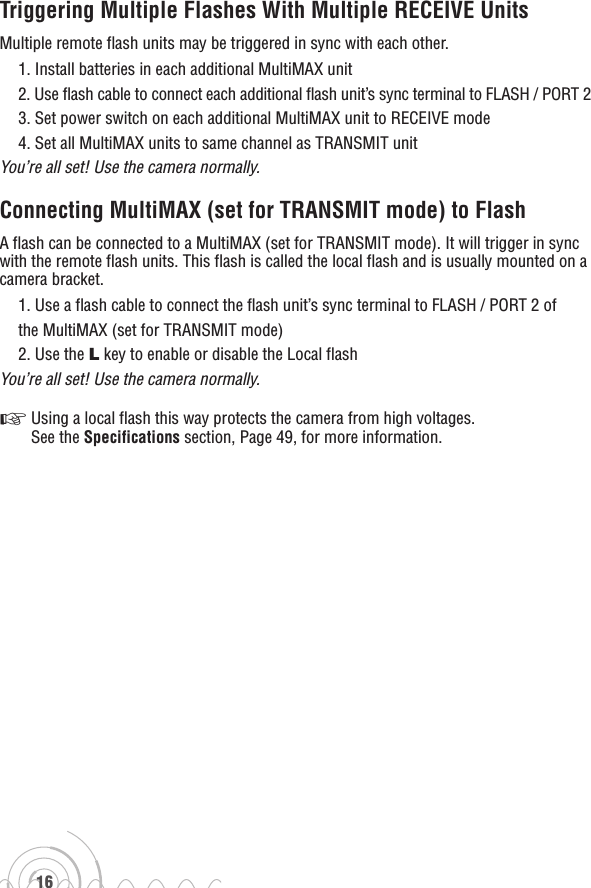 16Triggering Multiple Flashes With Multiple RECEIVE UnitsMultiple remote flash units may be triggered in sync with each other.1. Install batteries in each additional MultiMAX unit2. Use flash cable to connect each additional flash unit’s sync terminal to FLASH / PORT 23. Set power switch on each additional MultiMAX unit to RECEIVE mode4. Set all MultiMAX units to same channel as TRANSMIT unit You’re all set! Use the camera normally.Connecting MultiMAX (set for TRANSMIT mode) to FlashA flash can be connected to a MultiMAX (set for TRANSMIT mode). It will trigger in sync with the remote flash units. This flash is called the local flash and is usually mounted on a camera bracket.1. Use a flash cable to connect the flash unit’s sync terminal to FLASH / PORT 2 ofthe MultiMAX (set for TRANSMIT mode)2. Use the L key to enable or disable the Local flashYou’re all set! Use the camera normally.☞   Using a local flash this way protects the camera from high voltages.  See the Specifications section, Page 49, for more information.