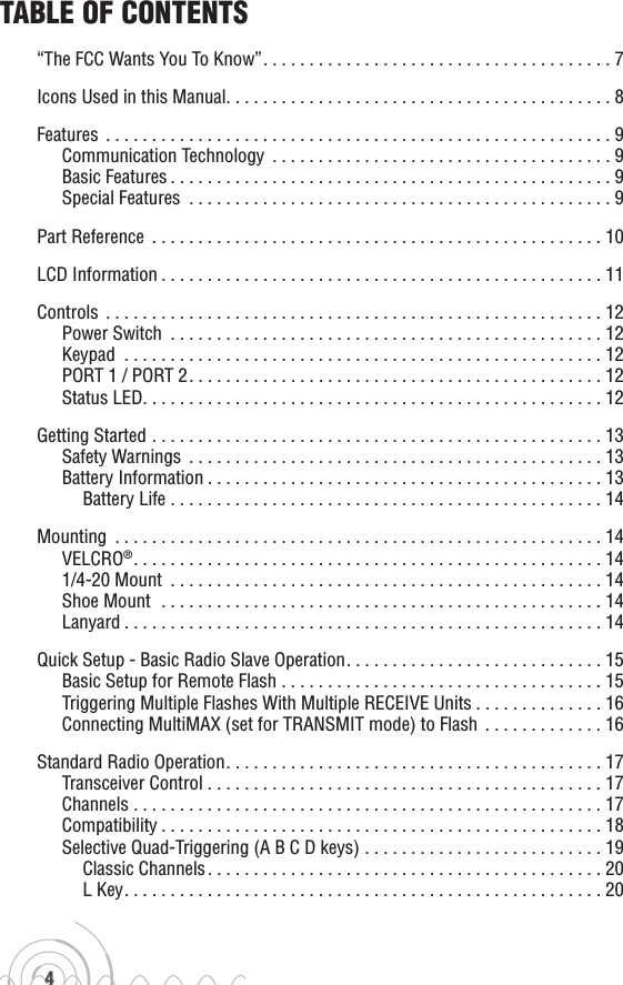 4Table of ConTenTs“The FCC Wants You To Know”......................................7Icons Used in this Manual..........................................8Features .......................................................9Communication Technology .....................................9Basic Features................................................9Special Features ..............................................9Part Reference .................................................10LCD Information................................................11Controls ......................................................12Power Switch ...............................................12Keypad ....................................................12PORT 1 / PORT 2.............................................12Status LED..................................................12Getting Started .................................................13Safety Warnings .............................................13Battery Information...........................................13Battery Life ...............................................14Mounting .....................................................14VELCRO®...................................................141/4-20 Mount ...............................................14Shoe Mount  ................................................14Lanyard....................................................14Quick Setup - Basic Radio Slave Operation. . . . . . . . . . . . . . . . . . . . . . . . . . . . 15Basic Setup for Remote Flash ...................................15Triggering Multiple Flashes With Multiple RECEIVE Units . . . . . . . . . . . . . . 16Connecting MultiMAX (set for TRANSMIT mode) to Flash  . . . . . . . . . . . . . 16Standard Radio Operation.........................................17Transceiver Control ...........................................17Channels ...................................................17Compatibility................................................18Selective Quad-Triggering (A B C D keys) . . . . . . . . . . . . . . . . . . . . . . . . . . 19Classic Channels...........................................20L Key....................................................20