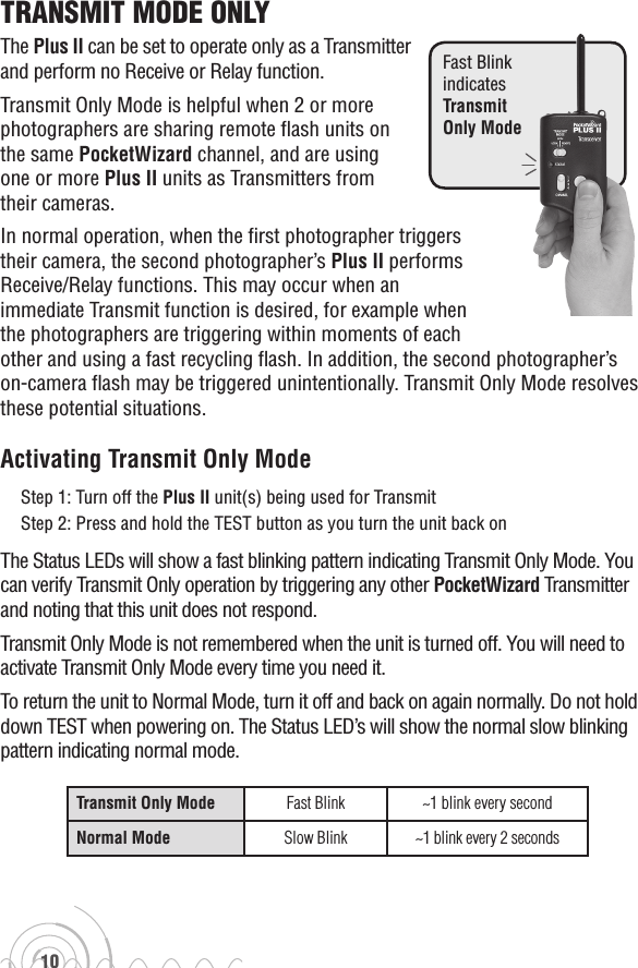 10TransmiT mode onlyThe Plus II can be set to operate only as a Transmitter and perform no Receive or Relay function.  Transmit Only Mode is helpful when 2 or more photographers are sharing remote flash units on the same PocketWizard channel, and are using one or more Plus II units as Transmitters from their cameras.In normal operation, when the first photographer triggers their camera, the second photographer’s Plus II performs Receive/Relay functions. This may occur when an immediate Transmit function is desired, for example when the photographers are triggering within moments of each other and using a fast recycling flash. In addition, the second photographer’s on-camera flash may be triggered unintentionally. Transmit Only Mode resolves these potential situations.Activating Transmit Only ModeStep 1: Turn off the Plus II unit(s) being used for TransmitStep 2: Press and hold the TEST button as you turn the unit back onThe Status LEDs will show a fast blinking pattern indicating Transmit Only Mode. You can verify Transmit Only operation by triggering any other PocketWizard Transmitter and noting that this unit does not respond.Transmit Only Mode is not remembered when the unit is turned off. You will need to activate Transmit Only Mode every time you need it.To return the unit to Normal Mode, turn it off and back on again normally. Do not hold down TEST when powering on. The Status LED’s will show the normal slow blinking pattern indicating normal mode.Transmit Only Mode Fast Blink ~1 blink every secondNormal Mode Slow Blink ~1 blink every 2 secondsFast Blink  indicates  Transmit  Only Mode