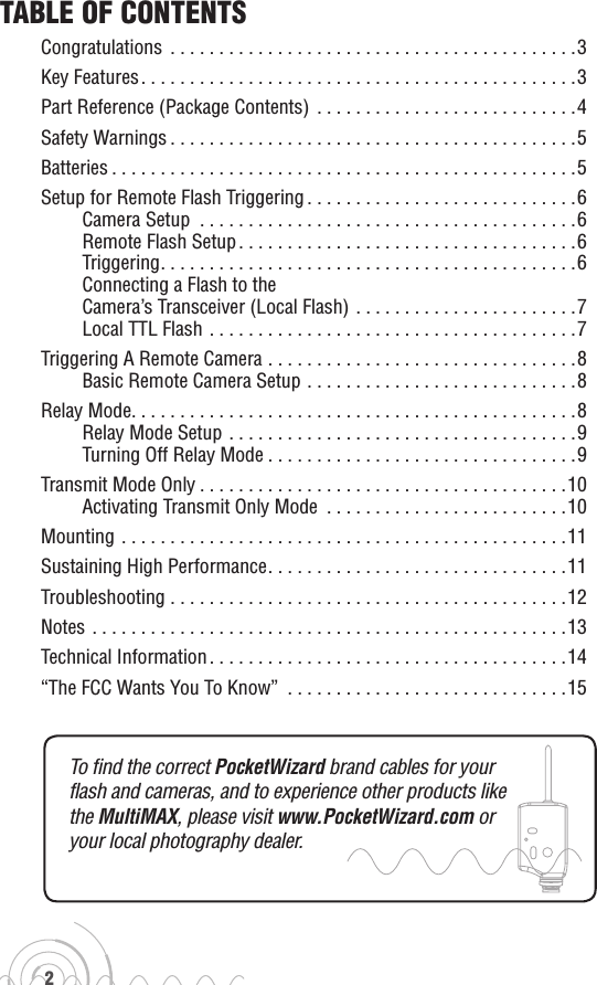 2To find the correct PocketWizard brand cables for your  flash and cameras, and to experience other products like  the MultiMAX, please visit www.PocketWizard.com or  your local photography dealer.Table of ConTenTsCongratulations ..........................................3Key Features.............................................3Part Reference (Package Contents)  . . . . . . . . . . . . . . . . . . . . . . . . . . .4Safety Warnings..........................................5Batteries................................................5Setup for Remote Flash Triggering . . . . . . . . . . . . . . . . . . . . . . . . . . . .6Camera Setup .......................................6Remote Flash Setup...................................6Triggering...........................................6Connecting a Flash to the  Camera’s Transceiver (Local Flash) . . . . . . . . . . . . . . . . . . . . . . .7Local TTL Flash ......................................7Triggering A Remote Camera ................................8Basic Remote Camera Setup . . . . . . . . . . . . . . . . . . . . . . . . . . . .8Relay Mode..............................................8Relay Mode Setup ....................................9Turning Off Relay Mode................................9Transmit Mode Only......................................10Activating Transmit Only Mode  . . . . . . . . . . . . . . . . . . . . . . . . .10Mounting ..............................................11Sustaining High Performance. . . . . . . . . . . . . . . . . . . . . . . . . . . . . . .11Troubleshooting .........................................12Notes .................................................13Technical Information.....................................14“The FCC Wants You To Know”  . . . . . . . . . . . . . . . . . . . . . . . . . . . . .15