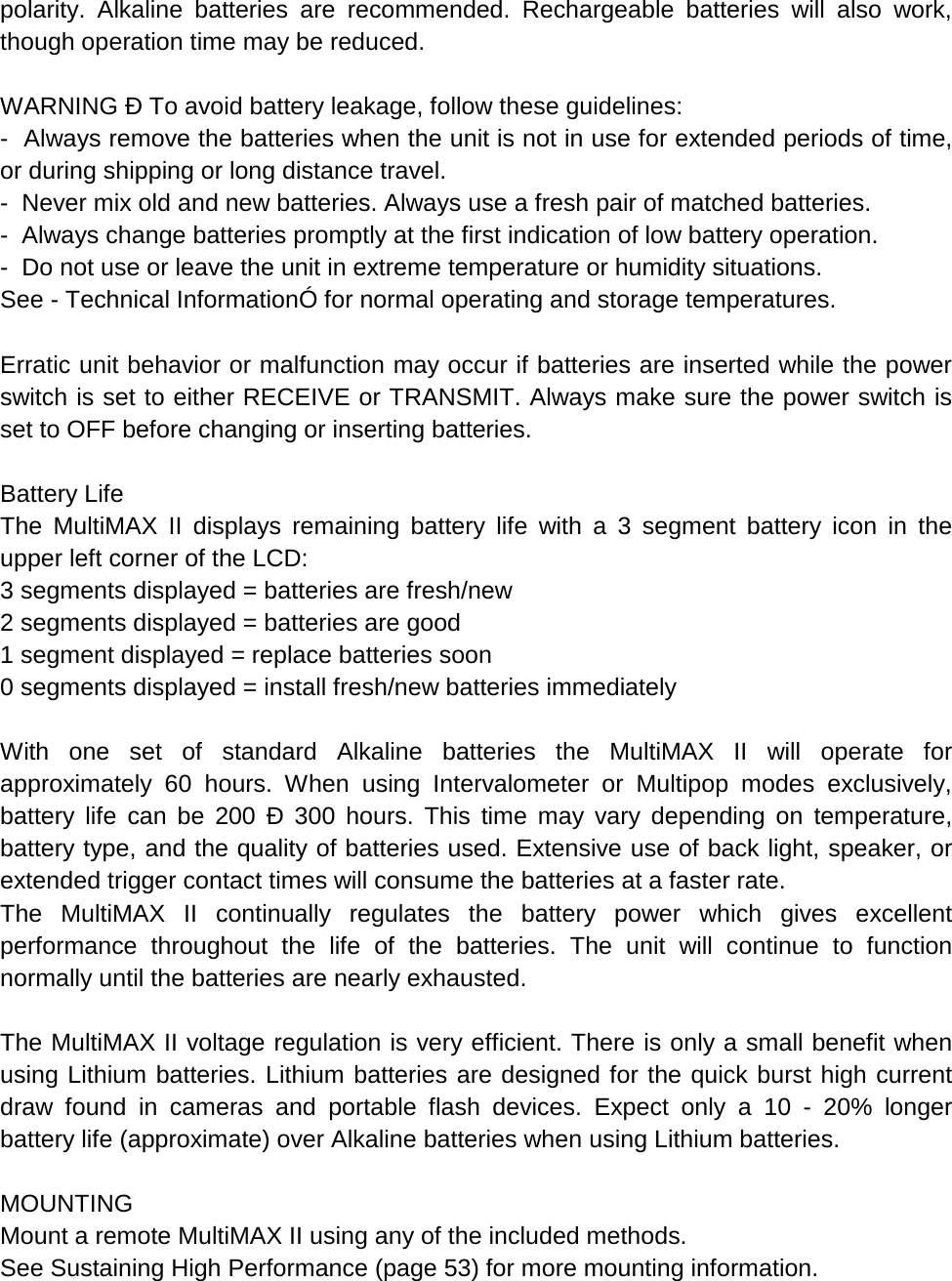 polarity. Alkaline batteries are recommended. Rechargeable batteries will also work, though operation time may be reduced.  WARNING Ð To avoid battery leakage, follow these guidelines: -  Always remove the batteries when the unit is not in use for extended periods of time, or during shipping or long distance travel. -  Never mix old and new batteries. Always use a fresh pair of matched batteries. -  Always change batteries promptly at the first indication of low battery operation.  -  Do not use or leave the unit in extreme temperature or humidity situations.  See - Technical InformationÓ for normal operating and storage temperatures.  Erratic unit behavior or malfunction may occur if batteries are inserted while the power switch is set to either RECEIVE or TRANSMIT. Always make sure the power switch is set to OFF before changing or inserting batteries.  Battery Life The  MultiMAX II displays remaining battery life with a 3 segment battery icon in the upper left corner of the LCD: 3 segments displayed = batteries are fresh/new 2 segments displayed = batteries are good 1 segment displayed = replace batteries soon 0 segments displayed = install fresh/new batteries immediately  With one set of standard Alkaline batteries the MultiMAX II will operate for approximately 60 hours. When using Intervalometer or Multipop modes exclusively, battery life can be 200 Ð 300 hours. This time may vary depending on temperature, battery type, and the quality of batteries used. Extensive use of back light, speaker, or extended trigger contact times will consume the batteries at a faster rate. The  MultiMAX II continually regulates the battery power which gives excellent performance throughout the life of the batteries. The unit will continue to function normally until the batteries are nearly exhausted.  The MultiMAX II voltage regulation is very efficient. There is only a small benefit when using Lithium batteries. Lithium batteries are designed for the quick burst high current draw found in cameras and portable flash devices. Expect only a 10 -  20% longer battery life (approximate) over Alkaline batteries when using Lithium batteries.  MOUNTING Mount a remote MultiMAX II using any of the included methods. See Sustaining High Performance (page 53) for more mounting information. 