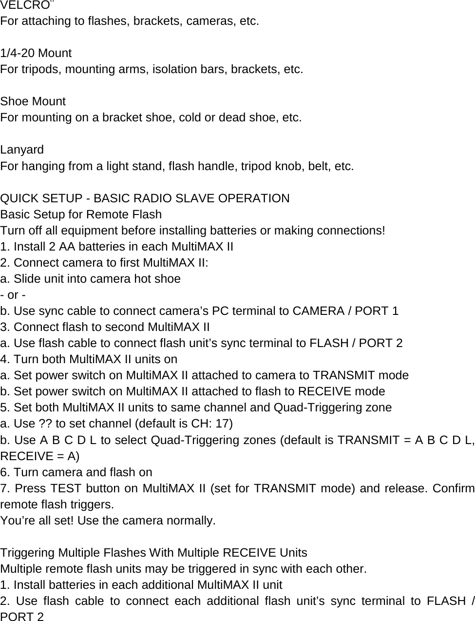  VELCRO¨ For attaching to flashes, brackets, cameras, etc.  1/4-20 Mount For tripods, mounting arms, isolation bars, brackets, etc.  Shoe Mount For mounting on a bracket shoe, cold or dead shoe, etc.  Lanyard For hanging from a light stand, flash handle, tripod knob, belt, etc.  QUICK SETUP - BASIC RADIO SLAVE OPERATION Basic Setup for Remote Flash Turn off all equipment before installing batteries or making connections! 1. Install 2 AA batteries in each MultiMAX II 2. Connect camera to first MultiMAX II: a. Slide unit into camera hot shoe - or - b. Use sync cable to connect camera’s PC terminal to CAMERA / PORT 1 3. Connect flash to second MultiMAX II a. Use flash cable to connect flash unit’s sync terminal to FLASH / PORT 2 4. Turn both MultiMAX II units on a. Set power switch on MultiMAX II attached to camera to TRANSMIT mode b. Set power switch on MultiMAX II attached to flash to RECEIVE mode 5. Set both MultiMAX II units to same channel and Quad-Triggering zone a. Use ?? to set channel (default is CH: 17) b. Use A B C D L to select Quad-Triggering zones (default is TRANSMIT = A B C D L, RECEIVE = A) 6. Turn camera and flash on 7. Press TEST button on MultiMAX II (set for TRANSMIT mode) and release. Confirm remote flash triggers. You’re all set! Use the camera normally.  Triggering Multiple Flashes With Multiple RECEIVE Units Multiple remote flash units may be triggered in sync with each other. 1. Install batteries in each additional MultiMAX II unit 2. Use flash cable to connect each additional flash unit’s sync terminal to FLASH / PORT 2 