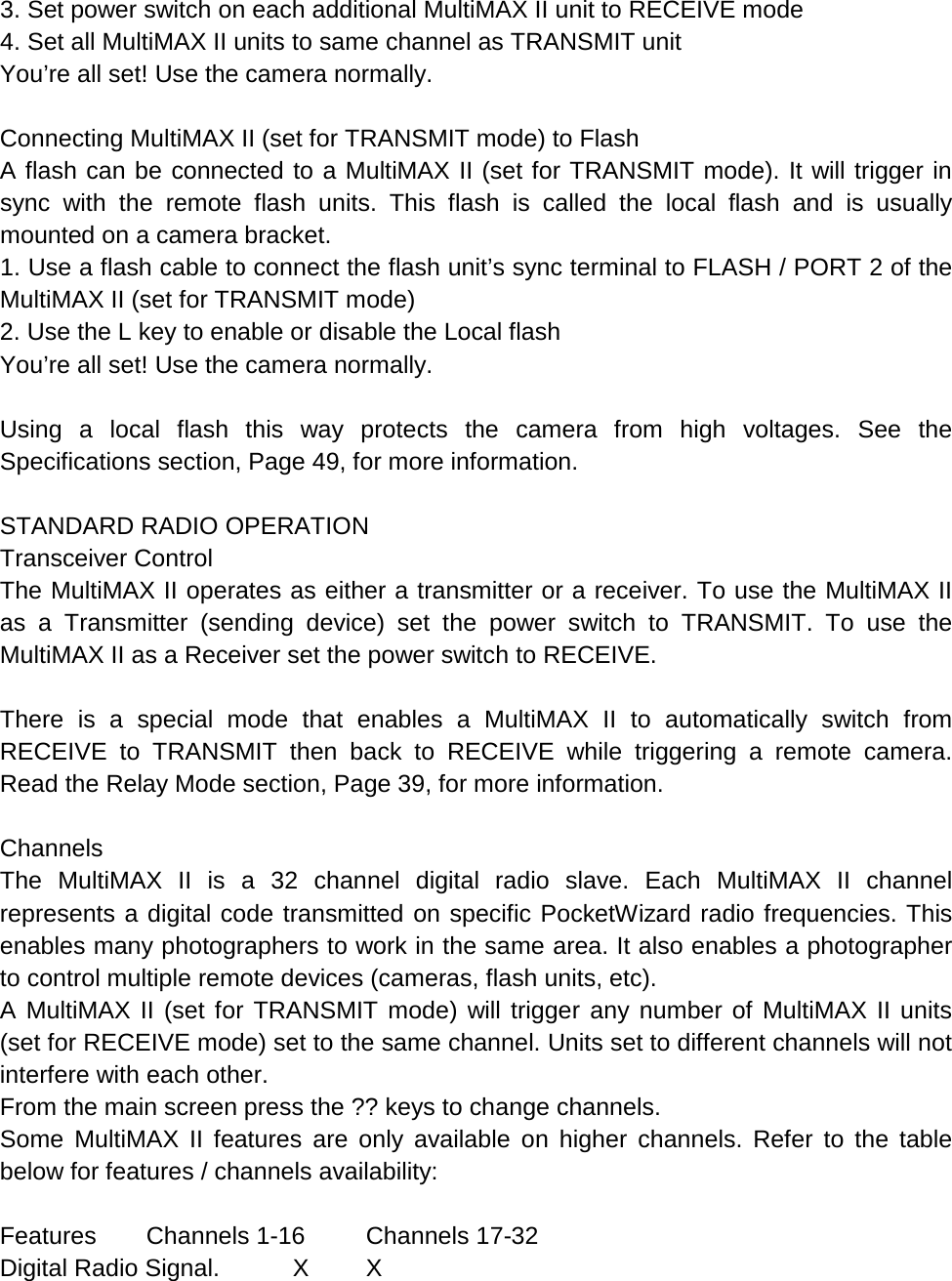 3. Set power switch on each additional MultiMAX II unit to RECEIVE mode 4. Set all MultiMAX II units to same channel as TRANSMIT unit You’re all set! Use the camera normally.  Connecting MultiMAX II (set for TRANSMIT mode) to Flash A flash can be connected to a MultiMAX II (set for TRANSMIT mode). It will trigger in sync with the remote flash units. This flash is called the local flash and is usually mounted on a camera bracket. 1. Use a flash cable to connect the flash unit’s sync terminal to FLASH / PORT 2 of the MultiMAX II (set for TRANSMIT mode) 2. Use the L key to enable or disable the Local flash You’re all set! Use the camera normally.  Using a local flash this way protects the camera from high voltages. See the Specifications section, Page 49, for more information.  STANDARD RADIO OPERATION Transceiver Control The MultiMAX II operates as either a transmitter or a receiver. To use the MultiMAX II as a Transmitter (sending device) set the power switch to TRANSMIT. To use the MultiMAX II as a Receiver set the power switch to RECEIVE.  There is a special mode that enables a MultiMAX II to automatically switch from RECEIVE to TRANSMIT then back to RECEIVE while triggering a remote camera. Read the Relay Mode section, Page 39, for more information.  Channels The  MultiMAX II is a 32 channel digital radio slave. Each MultiMAX II channel represents a digital code transmitted on specific PocketWizard radio frequencies. This enables many photographers to work in the same area. It also enables a photographer to control multiple remote devices (cameras, flash units, etc). A MultiMAX II (set for TRANSMIT mode) will trigger any number of MultiMAX II units (set for RECEIVE mode) set to the same channel. Units set to different channels will not interfere with each other. From the main screen press the ?? keys to change channels. Some  MultiMAX II features are only available on higher channels. Refer to the table below for features / channels availability:  Features Channels 1-16 Channels 17-32 Digital Radio Signal.  X  X 