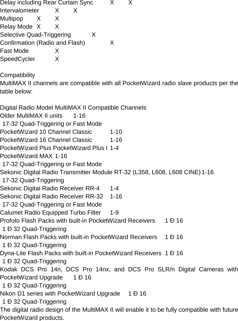 Delay including Rear Curtain Sync  X  X Intervalometer  X  X Multipop  X  X Relay Mode  X  X Selective Quad-Triggering   X Confirmation (Radio and Flash)    X Fast Mode    X SpeedCycler   X  Compatibility MultiMAX II channels are compatible with all PocketWizard radio slave products per the table below:  Digital Radio Model MultiMAX II Compatible Channels Older MultiMAX II units  1-16  17-32 Quad-Triggering or Fast Mode PocketWizard 10 Channel Classic  1-10 PocketWizard 16 Channel Classic  1-16 PocketWizard Plus PocketWizard Plus I 1-4 PocketWizard MAX 1-16  17-32 Quad-Triggering or Fast Mode Sekonic Digital Radio Transmitter Module RT-32 (L358, L608, L608 CINE) 1-16  17-32 Quad-Triggering Sekonic Digital Radio Receiver RR-4  1-4 Sekonic Digital Radio Receiver RR-32  1-16  17-32 Quad-Triggering or Fast Mode Calumet Radio Equipped Turbo Filter  1-9 Profoto Flash Packs with built-in PocketWizard Receivers 1 Ð 16  1 Ð 32 Quad-Triggering Norman Flash Packs with built-in PocketWizard Receivers 1 Ð 16  1 Ð 32 Quad-Triggering Dyna-Lite Flash Packs with built-in PocketWizard Receivers 1 Ð 16  1 Ð 32 Quad-Triggering Kodak DCS Pro 14n, DCS Pro 14nx, and DCS Pro SLR/n Digital Cameras with PocketWizard Upgrade 1 Ð 16  1 Ð 32 Quad-Triggering Nikon D1 series with PocketWizard Upgrade 1 Ð 16  1 Ð 32 Quad-Triggering The digital radio design of the MultiMAX II will enable it to be fully compatible with future PocketWizard products. 