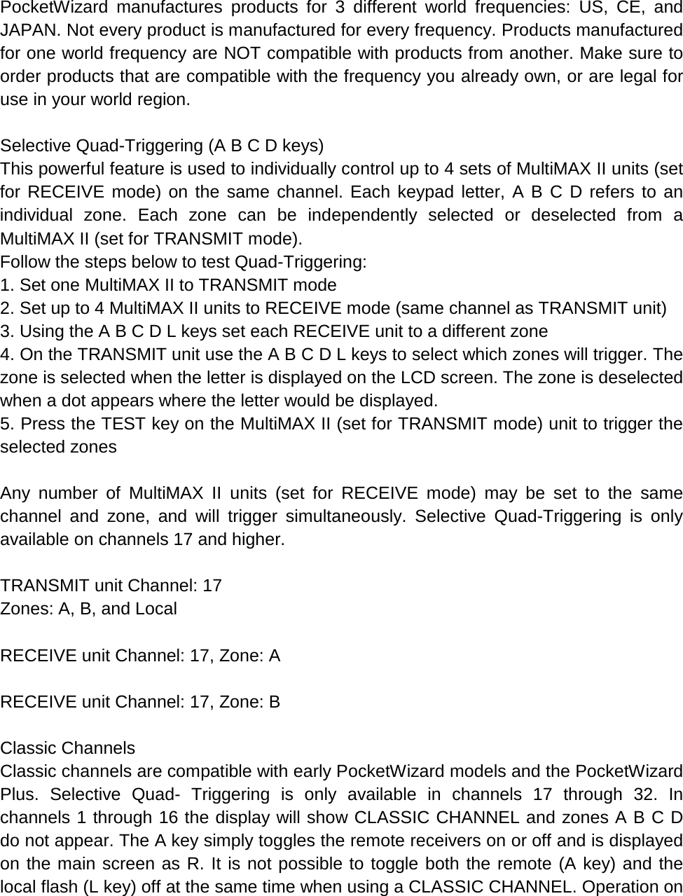  PocketWizard manufactures products for 3 different world frequencies: US, CE, and JAPAN. Not every product is manufactured for every frequency. Products manufactured for one world frequency are NOT compatible with products from another. Make sure to order products that are compatible with the frequency you already own, or are legal for use in your world region.  Selective Quad-Triggering (A B C D keys) This powerful feature is used to individually control up to 4 sets of MultiMAX II units (set for RECEIVE mode) on the same channel. Each keypad letter, A B C D refers to an individual zone. Each zone can be independently selected or deselected from a MultiMAX II (set for TRANSMIT mode). Follow the steps below to test Quad-Triggering: 1. Set one MultiMAX II to TRANSMIT mode 2. Set up to 4 MultiMAX II units to RECEIVE mode (same channel as TRANSMIT unit) 3. Using the A B C D L keys set each RECEIVE unit to a different zone 4. On the TRANSMIT unit use the A B C D L keys to select which zones will trigger. The zone is selected when the letter is displayed on the LCD screen. The zone is deselected when a dot appears where the letter would be displayed. 5. Press the TEST key on the MultiMAX II (set for TRANSMIT mode) unit to trigger the selected zones  Any number of MultiMAX II units (set for RECEIVE mode) may be set to the same channel and zone, and will trigger simultaneously. Selective Quad-Triggering is only available on channels 17 and higher.  TRANSMIT unit Channel: 17 Zones: A, B, and Local  RECEIVE unit Channel: 17, Zone: A  RECEIVE unit Channel: 17, Zone: B  Classic Channels Classic channels are compatible with early PocketWizard models and the PocketWizard Plus. Selective Quad-  Triggering is only available in channels 17 through 32. In channels 1 through 16 the display will show CLASSIC CHANNEL and zones A B C D do not appear. The A key simply toggles the remote receivers on or off and is displayed on the main screen as R. It is not possible to toggle both the remote (A key) and the local flash (L key) off at the same time when using a CLASSIC CHANNEL. Operation on 