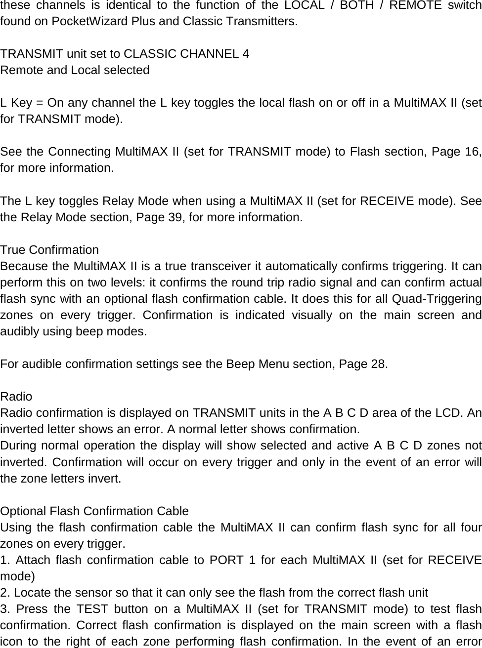 these channels is identical to the function of the LOCAL / BOTH / REMOTE switch found on PocketWizard Plus and Classic Transmitters.  TRANSMIT unit set to CLASSIC CHANNEL 4 Remote and Local selected  L Key = On any channel the L key toggles the local flash on or off in a MultiMAX II (set for TRANSMIT mode).  See the Connecting MultiMAX II (set for TRANSMIT mode) to Flash section, Page 16, for more information.  The L key toggles Relay Mode when using a MultiMAX II (set for RECEIVE mode). See the Relay Mode section, Page 39, for more information.  True Confirmation Because the MultiMAX II is a true transceiver it automatically confirms triggering. It can perform this on two levels: it confirms the round trip radio signal and can confirm actual flash sync with an optional flash confirmation cable. It does this for all Quad-Triggering zones on every trigger. Confirmation is indicated visually on the main screen and audibly using beep modes.  For audible confirmation settings see the Beep Menu section, Page 28.  Radio Radio confirmation is displayed on TRANSMIT units in the A B C D area of the LCD. An inverted letter shows an error. A normal letter shows confirmation. During normal operation the display will show selected and active A B C D zones not inverted. Confirmation will occur on every trigger and only in the event of an error will the zone letters invert.  Optional Flash Confirmation Cable Using the flash confirmation cable the MultiMAX II can confirm flash sync for all four zones on every trigger. 1. Attach flash confirmation cable to PORT 1 for each MultiMAX II (set for RECEIVE mode) 2. Locate the sensor so that it can only see the flash from the correct flash unit 3. Press the TEST button on a MultiMAX II (set for TRANSMIT mode) to test flash confirmation. Correct flash confirmation is displayed on the main screen with a flash icon to the right of each zone performing flash confirmation. In the event of an error 