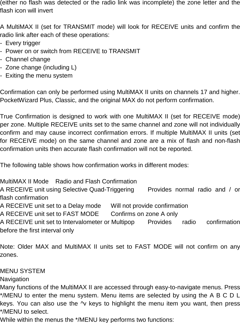 (either no flash was detected or the radio link was incomplete) the zone letter and the flash icon will invert  A MultiMAX II (set for TRANSMIT mode) will look for RECEIVE units and confirm the radio link after each of these operations: -  Every trigger -  Power on or switch from RECEIVE to TRANSMIT -  Channel change -  Zone change (including L) -  Exiting the menu system  Confirmation can only be performed using MultiMAX II units on channels 17 and higher. PocketWizard Plus, Classic, and the original MAX do not perform confirmation.  True Confirmation is designed to work with one MultiMAX II (set for RECEIVE mode) per zone. Multiple RECEIVE units set to the same channel and zone will not individually confirm and may cause incorrect confirmation errors. If multiple MultiMAX II units (set for RECEIVE mode) on the same channel and zone are a mix of flash and non-flash confirmation units then accurate flash confirmation will not be reported.  The following table shows how confirmation works in different modes:  MultiMAX II Mode Radio and Flash Confirmation A RECEIVE unit using Selective Quad-Triggering Provides normal radio and / or flash confirmation A RECEIVE unit set to a Delay mode Will not provide confirmation A RECEIVE unit set to FAST MODE Confirms on zone A only A RECEIVE unit set to Intervalometer or Multipop Provides radio confirmation before the first interval only  Note: Older MAX and MultiMAX II units set to FAST MODE will not confirm on any zones.  MENU SYSTEM Navigation Many functions of the MultiMAX II are accessed through easy-to-navigate menus. Press */MENU to enter the menu system. Menu items are selected by using the A B C D L keys. You can also use the ^v keys to highlight the menu item you want, then press */MENU to select. While within the menus the */MENU key performs two functions: 