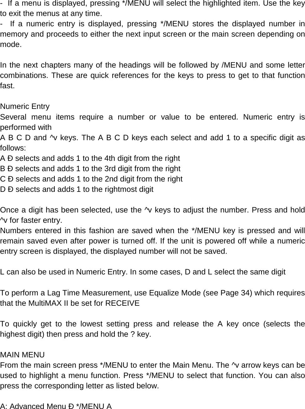 -  If a menu is displayed, pressing */MENU will select the highlighted item. Use the key to exit the menus at any time. -  If a numeric entry is displayed, pressing */MENU stores the displayed number in memory and proceeds to either the next input screen or the main screen depending on mode.  In the next chapters many of the headings will be followed by /MENU and some letter combinations. These are quick references for the keys to press to get to that function fast.  Numeric Entry Several menu items require a number or value to be entered. Numeric entry is performed with A B C D and ^v keys. The A B C D keys each select and add 1 to a specific digit as follows: A Ð selects and adds 1 to the 4th digit from the right  B Ð selects and adds 1 to the 3rd digit from the right  C Ð selects and adds 1 to the 2nd digit from the right  D Ð selects and adds 1 to the rightmost digit  Once a digit has been selected, use the ^v keys to adjust the number. Press and hold ^v for faster entry. Numbers entered in this fashion are saved when the */MENU key is pressed and will remain saved even after power is turned off. If the unit is powered off while a numeric entry screen is displayed, the displayed number will not be saved.  L can also be used in Numeric Entry. In some cases, D and L select the same digit  To perform a Lag Time Measurement, use Equalize Mode (see Page 34) which requires that the MultiMAX II be set for RECEIVE  To quickly get to the lowest setting press and release the A key once (selects the highest digit) then press and hold the ? key.  MAIN MENU From the main screen press */MENU to enter the Main Menu. The ^v arrow keys can be used to highlight a menu function. Press */MENU to select that function. You can also press the corresponding letter as listed below.  A: Advanced Menu Ð */MENU A 