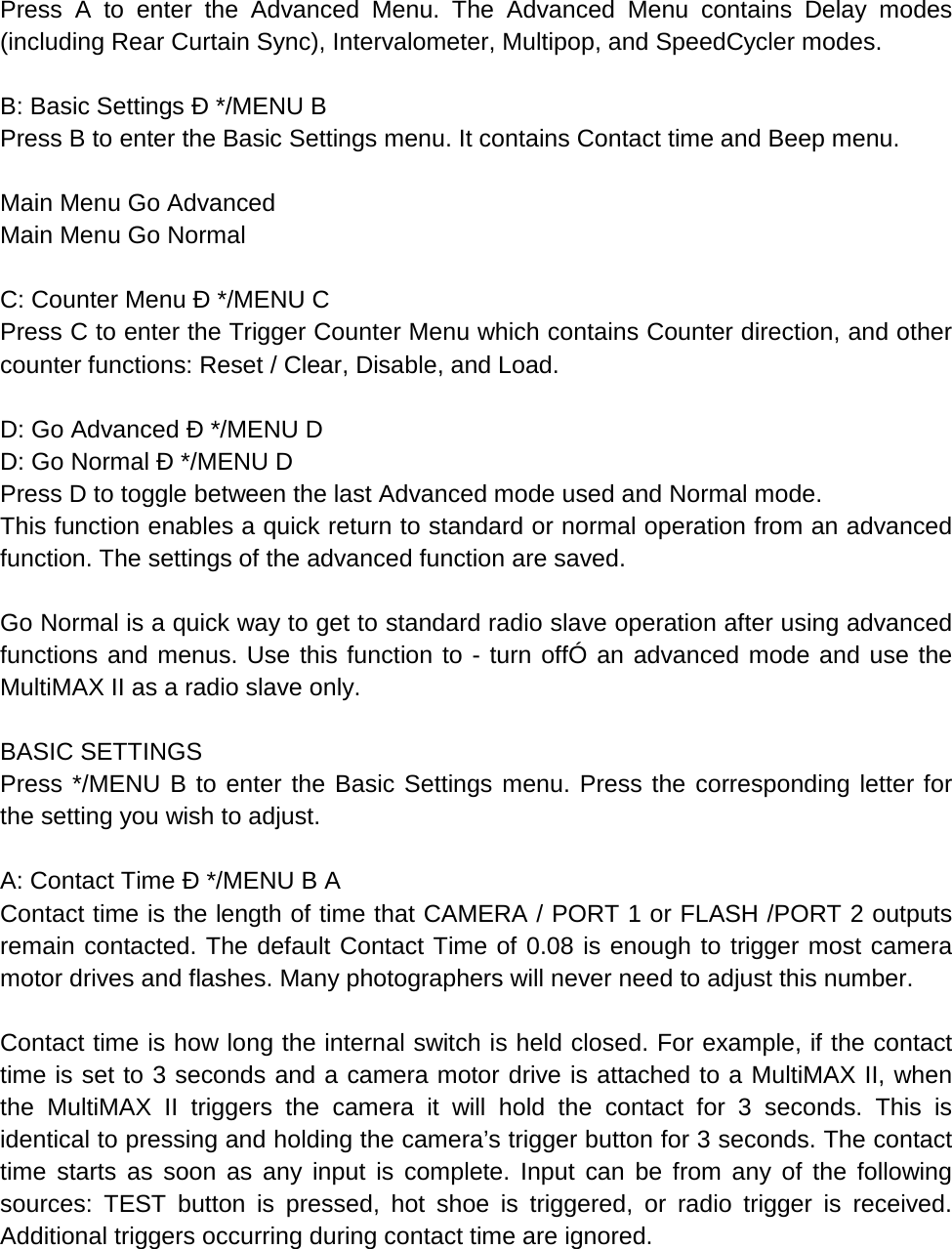 Press A to enter the Advanced Menu. The Advanced Menu contains Delay modes (including Rear Curtain Sync), Intervalometer, Multipop, and SpeedCycler modes.  B: Basic Settings Ð */MENU B Press B to enter the Basic Settings menu. It contains Contact time and Beep menu.  Main Menu Go Advanced Main Menu Go Normal  C: Counter Menu Ð */MENU C Press C to enter the Trigger Counter Menu which contains Counter direction, and other counter functions: Reset / Clear, Disable, and Load.  D: Go Advanced Ð */MENU D D: Go Normal Ð */MENU D Press D to toggle between the last Advanced mode used and Normal mode. This function enables a quick return to standard or normal operation from an advanced function. The settings of the advanced function are saved.  Go Normal is a quick way to get to standard radio slave operation after using advanced functions and menus. Use this function to - turn offÓ an advanced mode and use the MultiMAX II as a radio slave only.  BASIC SETTINGS Press */MENU B to enter the Basic Settings menu. Press the corresponding letter for the setting you wish to adjust.  A: Contact Time Ð */MENU B A Contact time is the length of time that CAMERA / PORT 1 or FLASH /PORT 2 outputs remain contacted. The default Contact Time of 0.08 is enough to trigger most camera motor drives and flashes. Many photographers will never need to adjust this number.  Contact time is how long the internal switch is held closed. For example, if the contact time is set to 3 seconds and a camera motor drive is attached to a MultiMAX II, when the  MultiMAX II triggers the camera it will hold the contact for 3 seconds. This is identical to pressing and holding the camera’s trigger button for 3 seconds. The contact time starts as soon as any input is complete. Input can be from any of the following sources: TEST button is pressed, hot shoe is triggered, or radio trigger is received. Additional triggers occurring during contact time are ignored.  