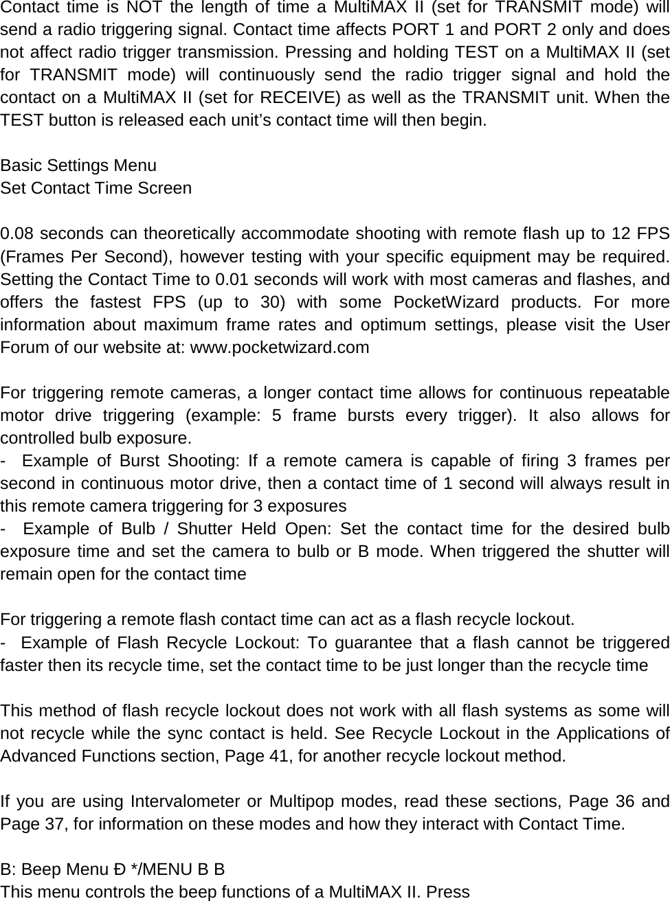 Contact time is NOT the length of time a MultiMAX II (set for TRANSMIT mode) will send a radio triggering signal. Contact time affects PORT 1 and PORT 2 only and does not affect radio trigger transmission. Pressing and holding TEST on a MultiMAX II (set for TRANSMIT mode) will continuously send the radio trigger signal and hold the contact on a MultiMAX II (set for RECEIVE) as well as the TRANSMIT unit. When the TEST button is released each unit’s contact time will then begin.  Basic Settings Menu Set Contact Time Screen  0.08 seconds can theoretically accommodate shooting with remote flash up to 12 FPS (Frames Per Second), however testing with your specific equipment may be required. Setting the Contact Time to 0.01 seconds will work with most cameras and flashes, and offers the fastest FPS (up to 30) with some PocketWizard products. For more information about maximum frame rates and optimum settings, please visit the User Forum of our website at: www.pocketwizard.com  For triggering remote cameras, a longer contact time allows for continuous repeatable motor drive triggering (example: 5 frame bursts every trigger). It also allows for controlled bulb exposure. -  Example of Burst Shooting: If a remote camera is capable of firing 3 frames per second in continuous motor drive, then a contact time of 1 second will always result in this remote camera triggering for 3 exposures -  Example of Bulb / Shutter Held Open: Set the contact time for the desired bulb exposure time and set the camera to bulb or B mode. When triggered the shutter will remain open for the contact time  For triggering a remote flash contact time can act as a flash recycle lockout. -  Example of Flash Recycle Lockout: To guarantee that a flash cannot be triggered faster then its recycle time, set the contact time to be just longer than the recycle time  This method of flash recycle lockout does not work with all flash systems as some will not recycle while the sync contact is held. See Recycle Lockout in the Applications of Advanced Functions section, Page 41, for another recycle lockout method.  If you are using Intervalometer or Multipop modes, read these sections, Page 36 and Page 37, for information on these modes and how they interact with Contact Time.  B: Beep Menu Ð */MENU B B This menu controls the beep functions of a MultiMAX II. Press 