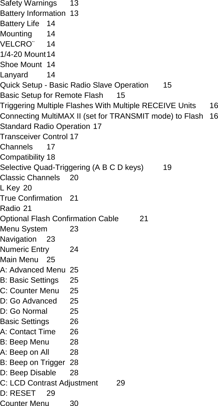 Safety Warnings 13 Battery Information 13 Battery Life 14 Mounting 14 VELCRO¨ 14 1/4-20 Mount 14 Shoe Mount 14 Lanyard 14 Quick Setup - Basic Radio Slave Operation 15 Basic Setup for Remote Flash 15 Triggering Multiple Flashes With Multiple RECEIVE Units 16 Connecting MultiMAX II (set for TRANSMIT mode) to Flash 16 Standard Radio Operation 17 Transceiver Control 17 Channels 17 Compatibility 18 Selective Quad-Triggering (A B C D keys) 19 Classic Channels 20 L Key 20 True Confirmation 21 Radio 21 Optional Flash Confirmation Cable 21 Menu System 23 Navigation 23 Numeric Entry 24 Main Menu 25 A: Advanced Menu 25 B: Basic Settings 25 C: Counter Menu 25 D: Go Advanced 25 D: Go Normal 25 Basic Settings 26 A: Contact Time 26 B: Beep Menu 28 A: Beep on All 28 B: Beep on Trigger 28 D: Beep Disable 28 C: LCD Contrast Adjustment 29 D: RESET 29 Counter Menu 30 
