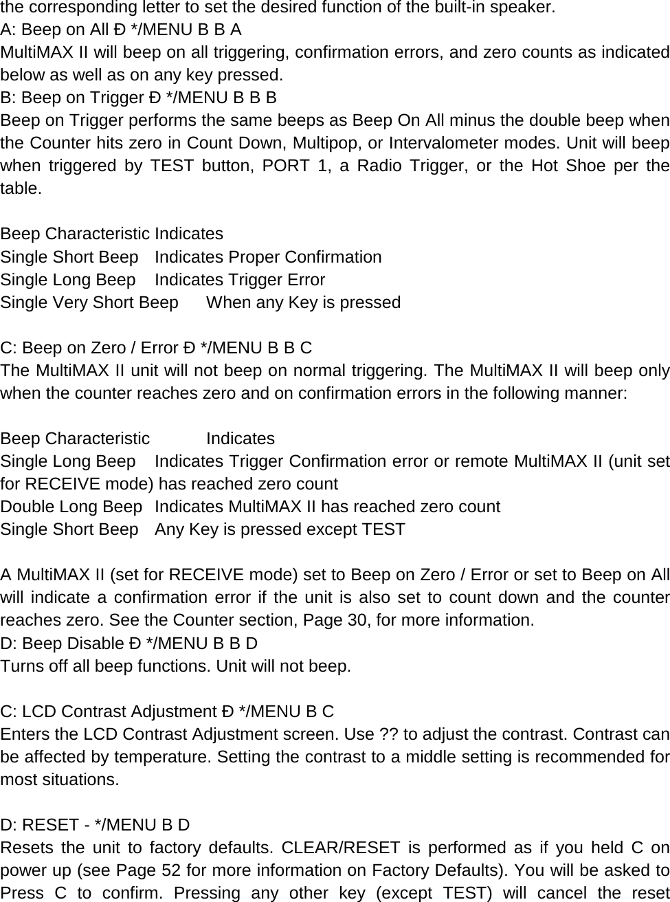 the corresponding letter to set the desired function of the built-in speaker. A: Beep on All Ð */MENU B B A MultiMAX II will beep on all triggering, confirmation errors, and zero counts as indicated below as well as on any key pressed. B: Beep on Trigger Ð */MENU B B B Beep on Trigger performs the same beeps as Beep On All minus the double beep when the Counter hits zero in Count Down, Multipop, or Intervalometer modes. Unit will beep when triggered by TEST button, PORT 1, a Radio Trigger, or the Hot Shoe per the table.  Beep Characteristic Indicates Single Short Beep Indicates Proper Confirmation Single Long Beep Indicates Trigger Error Single Very Short Beep When any Key is pressed  C: Beep on Zero / Error Ð */MENU B B C The MultiMAX II unit will not beep on normal triggering. The MultiMAX II will beep only when the counter reaches zero and on confirmation errors in the following manner:  Beep Characteristic  Indicates    Single Long Beep Indicates Trigger Confirmation error or remote MultiMAX II (unit set for RECEIVE mode) has reached zero count Double Long Beep Indicates MultiMAX II has reached zero count Single Short Beep Any Key is pressed except TEST  A MultiMAX II (set for RECEIVE mode) set to Beep on Zero / Error or set to Beep on All will indicate a confirmation error if the unit is also set to count down and the counter reaches zero. See the Counter section, Page 30, for more information. D: Beep Disable Ð */MENU B B D Turns off all beep functions. Unit will not beep.  C: LCD Contrast Adjustment Ð */MENU B C Enters the LCD Contrast Adjustment screen. Use ?? to adjust the contrast. Contrast can be affected by temperature. Setting the contrast to a middle setting is recommended for most situations.  D: RESET - */MENU B D Resets the unit to factory defaults. CLEAR/RESET is performed as if you held C on power up (see Page 52 for more information on Factory Defaults). You will be asked to Press C to confirm. Pressing any other key (except TEST) will cancel the reset 