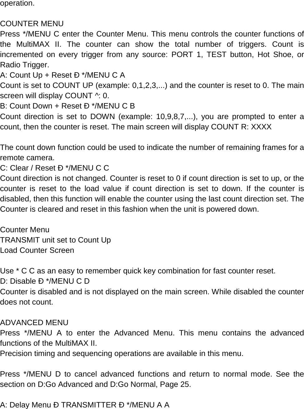 operation.  COUNTER MENU Press */MENU C enter the Counter Menu. This menu controls the counter functions of the  MultiMAX II. The counter can show the total number of triggers. Count is incremented on every trigger from any source: PORT 1, TEST button, Hot Shoe, or Radio Trigger. A: Count Up + Reset Ð */MENU C A Count is set to COUNT UP (example: 0,1,2,3,...) and the counter is reset to 0. The main screen will display COUNT ^: 0. B: Count Down + Reset Ð */MENU C B Count direction is set to DOWN (example: 10,9,8,7,...), you are prompted to enter a count, then the counter is reset. The main screen will display COUNT R: XXXX  The count down function could be used to indicate the number of remaining frames for a remote camera. C: Clear / Reset Ð */MENU C C Count direction is not changed. Counter is reset to 0 if count direction is set to up, or the counter is reset to the load value if count direction is set to down. If the counter is disabled, then this function will enable the counter using the last count direction set. The Counter is cleared and reset in this fashion when the unit is powered down.  Counter Menu TRANSMIT unit set to Count Up Load Counter Screen  Use * C C as an easy to remember quick key combination for fast counter reset. D: Disable Ð */MENU C D Counter is disabled and is not displayed on the main screen. While disabled the counter does not count.  ADVANCED MENU Press */MENU A to enter the Advanced Menu. This menu contains the advanced functions of the MultiMAX II. Precision timing and sequencing operations are available in this menu.  Press */MENU D to cancel advanced functions and return to normal mode. See the section on D:Go Advanced and D:Go Normal, Page 25.  A: Delay Menu Ð TRANSMITTER Ð */MENU A A 