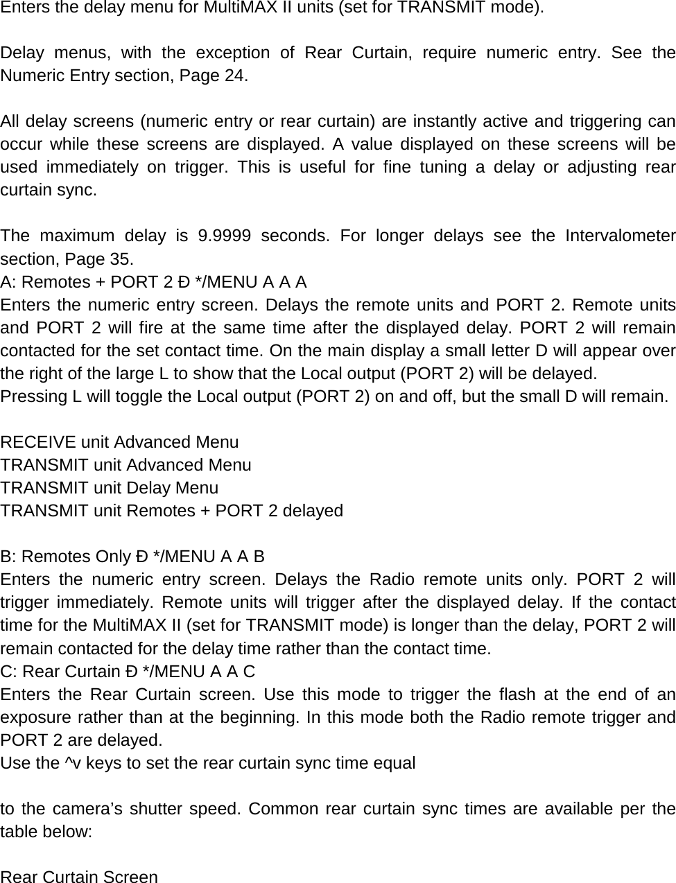 Enters the delay menu for MultiMAX II units (set for TRANSMIT mode).  Delay menus, with the exception of Rear Curtain, require numeric entry. See the Numeric Entry section, Page 24.  All delay screens (numeric entry or rear curtain) are instantly active and triggering can occur while these screens are displayed. A value displayed on these screens will be used immediately on trigger. This is useful for fine tuning a delay or adjusting rear curtain sync.  The maximum delay is 9.9999 seconds. For longer delays see the Intervalometer section, Page 35. A: Remotes + PORT 2 Ð */MENU A A A Enters the numeric entry screen. Delays the remote units and PORT 2. Remote units and PORT 2 will fire at the same time after the displayed delay. PORT 2 will remain contacted for the set contact time. On the main display a small letter D will appear over the right of the large L to show that the Local output (PORT 2) will be delayed. Pressing L will toggle the Local output (PORT 2) on and off, but the small D will remain.  RECEIVE unit Advanced Menu TRANSMIT unit Advanced Menu TRANSMIT unit Delay Menu TRANSMIT unit Remotes + PORT 2 delayed  B: Remotes Only Ð */MENU A A B Enters the numeric entry screen. Delays the Radio remote units only. PORT 2 will trigger immediately. Remote units will trigger after the displayed delay. If the contact time for the MultiMAX II (set for TRANSMIT mode) is longer than the delay, PORT 2 will remain contacted for the delay time rather than the contact time. C: Rear Curtain Ð */MENU A A C Enters the Rear Curtain screen. Use this mode to trigger the flash at the end of an exposure rather than at the beginning. In this mode both the Radio remote trigger and PORT 2 are delayed. Use the ^v keys to set the rear curtain sync time equal  to the camera’s shutter speed. Common rear curtain sync times are available per the table below:  Rear Curtain Screen  