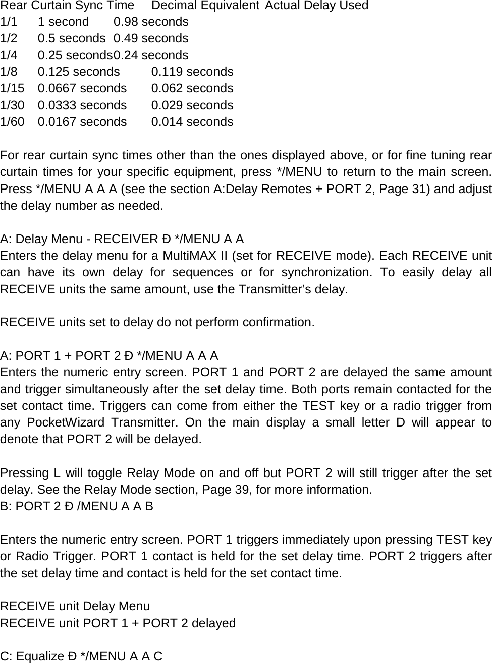 Rear Curtain Sync Time  Decimal Equivalent  Actual Delay Used 1/1 1 second 0.98 seconds 1/2 0.5 seconds 0.49 seconds 1/4 0.25 seconds 0.24 seconds 1/8 0.125 seconds 0.119 seconds 1/15 0.0667 seconds 0.062 seconds 1/30 0.0333 seconds 0.029 seconds 1/60 0.0167 seconds 0.014 seconds  For rear curtain sync times other than the ones displayed above, or for fine tuning rear curtain times for your specific equipment, press */MENU to return to the main screen. Press */MENU A A A (see the section A:Delay Remotes + PORT 2, Page 31) and adjust the delay number as needed.  A: Delay Menu - RECEIVER Ð */MENU A A Enters the delay menu for a MultiMAX II (set for RECEIVE mode). Each RECEIVE unit can have its own delay for sequences or for synchronization. To easily delay all RECEIVE units the same amount, use the Transmitter’s delay.  RECEIVE units set to delay do not perform confirmation.  A: PORT 1 + PORT 2 Ð */MENU A A A Enters the numeric entry screen. PORT 1 and PORT 2 are delayed the same amount and trigger simultaneously after the set delay time. Both ports remain contacted for the set contact time. Triggers can come from either the TEST key or a radio trigger from any PocketWizard Transmitter. On the main display a small letter D will appear to denote that PORT 2 will be delayed.  Pressing L will toggle Relay Mode on and off but PORT 2 will still trigger after the set delay. See the Relay Mode section, Page 39, for more information. B: PORT 2 Ð /MENU A A B  Enters the numeric entry screen. PORT 1 triggers immediately upon pressing TEST key or Radio Trigger. PORT 1 contact is held for the set delay time. PORT 2 triggers after the set delay time and contact is held for the set contact time.  RECEIVE unit Delay Menu RECEIVE unit PORT 1 + PORT 2 delayed  C: Equalize Ð */MENU A A C 
