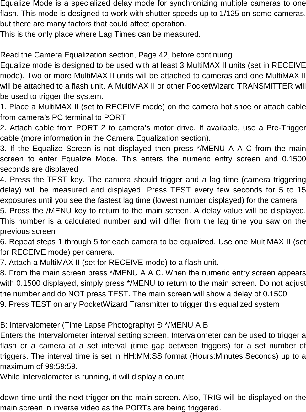 Equalize Mode is a specialized delay mode for synchronizing multiple cameras to one flash. This mode is designed to work with shutter speeds up to 1/125 on some cameras, but there are many factors that could affect operation. This is the only place where Lag Times can be measured.  Read the Camera Equalization section, Page 42, before continuing. Equalize mode is designed to be used with at least 3 MultiMAX II units (set in RECEIVE mode). Two or more MultiMAX II units will be attached to cameras and one MultiMAX II will be attached to a flash unit. A MultiMAX II or other PocketWizard TRANSMITTER will be used to trigger the system. 1. Place a MultiMAX II (set to RECEIVE mode) on the camera hot shoe or attach cable from camera’s PC terminal to PORT 2. Attach cable from PORT 2 to camera’s motor drive. If available, use a Pre-Trigger cable (more information in the Camera Equalization section). 3. If the Equalize Screen is not displayed then press */MENU A A C from the main screen to enter Equalize Mode. This enters the numeric entry screen and 0.1500 seconds are displayed 4. Press the TEST key. The camera should trigger and a lag time (camera triggering delay) will be measured and displayed. Press TEST every few seconds for 5 to 15 exposures until you see the fastest lag time (lowest number displayed) for the camera 5. Press the /MENU key to return to the main screen. A delay value will be displayed. This number is a calculated number and will differ from the lag time you saw on the previous screen 6. Repeat steps 1 through 5 for each camera to be equalized. Use one MultiMAX II (set for RECEIVE mode) per camera. 7. Attach a MultiMAX II (set for RECEIVE mode) to a flash unit. 8. From the main screen press */MENU A A C. When the numeric entry screen appears with 0.1500 displayed, simply press */MENU to return to the main screen. Do not adjust the number and do NOT press TEST. The main screen will show a delay of 0.1500 9. Press TEST on any PocketWizard Transmitter to trigger this equalized system  B: Intervalometer (Time Lapse Photography) Ð */MENU A B Enters the Intervalometer interval setting screen. Intervalometer can be used to trigger a flash or a camera at a set interval (time gap between triggers) for a set number of triggers. The interval time is set in HH:MM:SS format (Hours:Minutes:Seconds) up to a maximum of 99:59:59. While Intervalometer is running, it will display a count  down time until the next trigger on the main screen. Also, TRIG will be displayed on the main screen in inverse video as the PORTs are being triggered. 